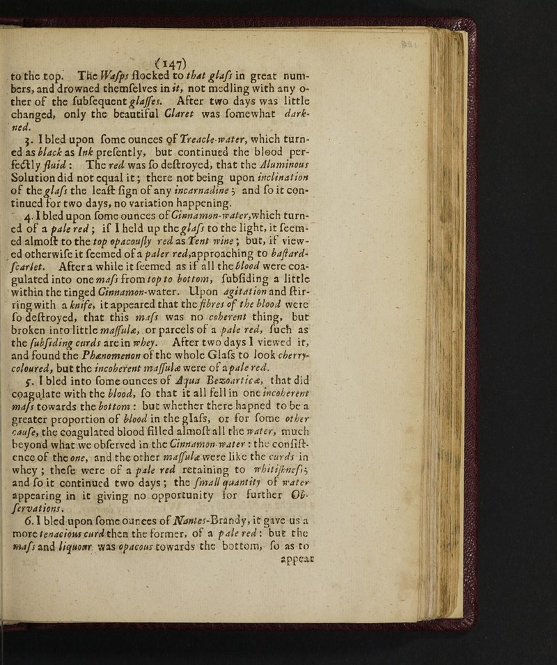 ( *47) to the top. The Wafps flocked to that glafs in great num¬ bers, and drowned themfelves in it, not medling with any o- ther of the fubfequentg/^j-. After two days was little changed, only the beautiful Claret was fomewhat dark- ned. 3. I bled upon fome ounces pf Treacle water, which turn¬ ed as black as Ink prefently, but continued the blood per¬ fectly fluid : The red was fo deftroyed, that the Aluminour Solution did not equal it; there not being upon inclination of th£ glafs the leaft fign of any incarnadine 5 and fo it con¬ tinued for two days, no variation happening. 4.1 bled upon fome ounces of Cinnamon-water,which turn¬ ed of a pale red ; if I held up the glafs to the light, it feem- cd almoft to the top opacoufly red as Tent wine ; but, it view¬ ed otherwife it feemed of a paler red, approaching to baflard- fcarlet. After a while it feemed as if all the blood were coa¬ gulated into one mafs from top to bottom, fubfiding a little within the tinged Cinnamon-water. Upon agitation and ftir- ringwith a knife, it appeared that the fibres of the blood were fo deftroyed, that this mafs was no coherent thing, but broken into little maffula, or parcels of a pale red, fuch as the fubfiding curds are in whey. After two days 1 viewed it, and found the Phenomenon of the whole Glafs to look cherry^ coloured, but the incoherent maffula were ol a pale red. 5. I bled into fome ounces of Aqua Bezoartica, that did coagulate with the blood, fo that it all fell in one incoherent mafs towards the bottom : but whether there hapned to be a greater proportion of blood in the glafs, or for fome other caufe, the coagulated blood filled almoft all the water, much beyond what we obferved in the Cinnamon-water : the confift- cnce of the one, and the other maffula were like the curds in whey ; thefe were of a pale red retaining to whitifhncf 5 and fo it continued two days; the finali quantity of water appearing in it giving no opportunity ior further Qb- fervations. 6.1 bled upon fome ounces of Nantes-Brandy, it gave us a more tenacious curd then the former, of a pale red: but the mafs and liquonr was opacous towards the bottom, fo as to