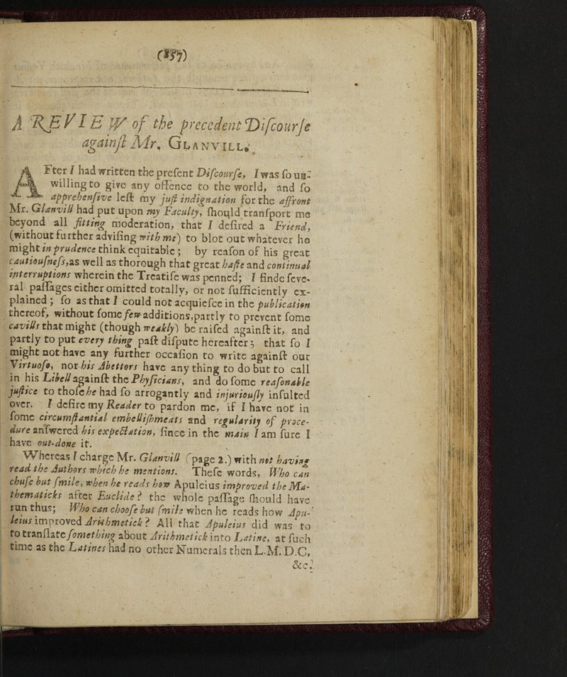 A AEVI E W of the precedent Difcourje againjl Alr, Glanvill* AFter / had written the prefent Oifcourfe, Jw as fona: willing to give any ofFence to the world, and fo aPPffhenfive left my juft indignation for the affront Mr. Glanvill had put upon my Faculty, ftiould tranfport me beyond all fitting moderation, that l defiled a Friend, (without further adviling with mi) to blot out whatever ho might in prudence think equitable ; by rcafon of his great cautioufnefs,as well as thorough that great bafte and continual interruptions wherein the Trcatife was penned; I finde feve^ ral paftages cither omitted totally, or not fufficiently ex¬ plained ; fo as that 1 could not acquicfce in the publication thereof, without (omefew additions,partly to prevent fomc cavills that might (though weakly) be raifed againft it, and partly to put every thing paft difpute hereafter 5 that fo I might not have any further occafion to write againft our Virtuofo,' nor his Abettors have any thing to do but to call in his Libell againft the Phyftcians, and do fome reafonable jufttcc to thoiebe had io arrogantly and injurioufiy infulted over. / delire my Reader to pardon me, if 1 have not in fomc circumftantial embeUijbmeats and regularity of prsce- aure anfwcred his expedition, linee in the main / am fore 1 have out-done it. Whereas Z charge Mr. GUnvill (page 2.) with nit bavh* read the Authors which he mentions. Thefc words, Who can chafe but f mile, when he reads how Apuleius improved the Ma~ thematicks after Euclide ? the whole pafTage Ihould have run thus; Who can choof? but fmih when he reads how A toff lews improved Jr khmetieki All that Apuleius did wad to to trafiliate foni et hing about Arithmetic into Latine, at fuch time as the Latines had no other Numerals then L.M. D.C, See l