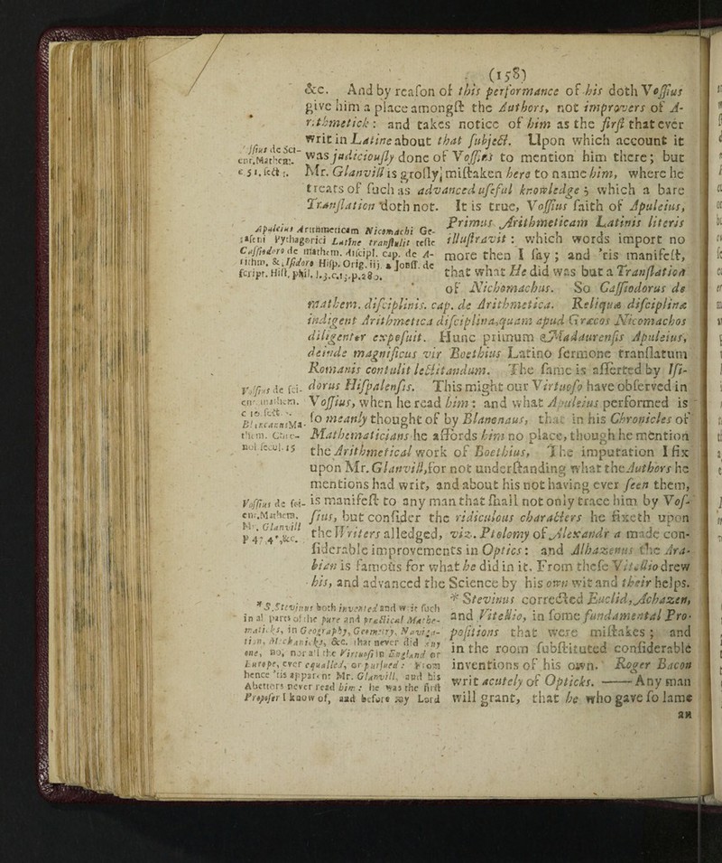 AptUittt ^mmpericam Nicmachi Ge- ssfcnj Vythagsrici Latine tranftulit tefte Caffotloro He mathern. diicipl. cap. He A~ nihm. & Jfdors Hifp. Orig. fj). * JoBff.de fciipr. Hid. phiJ. J.j.c.ij.p.sg0. _ - -, C1 V>J See. And by rcafon of this perfortnance oF his doth Vcjfius give him a place amongft the Authors» not improvers oF A- r.thmetick : and takes notice of him as the firft that ever /' / [- i wr*C hi about that fiubjeél. Upon which account it ctH.Machea? wzsjadicioujly done of VoJJìhì to mention him there; but e 5 *•;• Mr. Glanviil is grofiyj miftaken hero to name him, where he treats of fuch as advanced ufi:fui knowledge -, which a bare 2 r.anfilaticn ‘doth not. It is true, Voffius faith of Jpuleius, primus jdrithmeticam Latinis Uteris illufiravit : which words import no more then I fay ; and Tis manifeft, that what He did was but a Tran flat io a of Nichomachus. So Caffìodorus de math era. difeiplinis. cap. de Arithmettca. Reliqua dificiplina indigent Arithmetic a dificiplwa.,quam apud Graie os Ndcomachos diligent *r expo fait. Hunc primum HMadaurcnfis Jpuleius, deinde magni ficus znr Boethius Latino fermone franflatum Romanis contulit l eliti an dam. The fame is affèrted by Jfii- v/r,,s de ai- dorus Hifipalenfits. This might our Virtue fio have obferved in efK. nntiKm. VoJJius, when he read him : and what Jpuleius performed is BUKwnM*- '° msanh thought of by Élamnaus, that in his Chronicles of them, cùrc- Mathematicians he affords him no place, though he mention nui.iccui.i5 the^ Arithmetical work of Boethius, T he imputation I fix upon Mr. Glanviil Sot not underRanding what the Authors he mentions had writ, and about his not having ever fieen them, Voffms de e*?- is manifefl to any man that {hall not only trace him by V of * enr.M«hcta. flus, but confider the ridiculous char abler s he fixeth upon P4-4»&c. theffV/Vtfrj alledged, viz. Ptolemy of jHexaridr a made con- fiderable improvements in Optics : and Albazems the Ara¬ li an is l amoùs for what he did in it, From.thefe VitcUio drew his, and advanced the Science by his own wit and their helps. , , . * Stevims correteci Euclid ,jAchazen, Ò.Stevnius soth inventedssd w :? fuch , ,r. , ,, r , , ■*. in al part* of the pure and fruthc&l Mar be- and f^edio, in lom q fundamental rro- tratiJfiS, in Geography, Getmurfi Nevica- pofitioflS that WCTC mi&lkes ; and Mi? mlnil'intile room fobftitoted confiderablé Ì. It V a t\ P Ptf/»P /* £t 11 - f / j -J rv« 4. ,.» / J . IK:.' . — %f a M 4^ » A *V r» C L ■ /*» i*v r. fij ^ 'fi C Qfl hunpe, ever equalled, orpurftifefi fr'iom inventions of hlS OWn, hence ’as appar<n: Mr. Glanviil, ami his Av rJr Cì+itirlr Abetters never read him : he was the firft rr f ~ acutc*J O., AptiCXS. Any man A setters never read him : he was the firft   .V -r*''* f,. ikaowof, aad before syy Lard will grant, that he who gave io lame