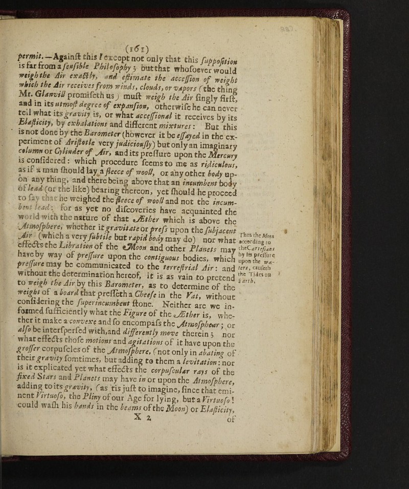 i. (l^l) permit.: this\t except not oniy that this fappoStiou ìsfii fromiJcufiC i hilr.fophy ; butthat whofoever would ™&htbc Air exuBh, and efiimate the acceffion of weight Z.J, J,t rect,vc,frtm winds, clouds, or vapors fthe thins Mr. Glanvili promifech us ) rauft weigh the Air Imply firlf and in its utmo/l degree of expanpon, othetwife he can never e/‘ ,7laC IS> or what ac ceffi onal it receives by its bUJtictty, by exhalations and different mixtures : But this is not done by the Barometer (however it be effused in the ex¬ periment of .dri/Ws very judicioujly) but only an imaginary ctiumn or Cylinder of Jir, and its predare upon the Mercuri is conlidcred : which procedure feemsto me as ridiculous, as it a man ffaoald lay a fleece of wooll, or any other body up¬ on any thing, and there being above that an incumbent body ot lead (or the like) bearing thereon, yet Ihould he proceed to fay that he weighed that fleece of wool/ and not the incum¬ ber, ad: ror as yet no difeoveries have acquainted the world with the nature of that JEtber which is above the Jtmofphere, wether it gravitate or prefs upon the fubjacent rt . efrU^tr *rX?-fuhtlk, bat'fd b°dy may d°) nor hat ?ieCts she Librai ton of the tlMaon and other Planets may ^cartefuti have by way of preffure upon the contiguous bodies, which preffurc may be communicated to the terreftrial Air : and ten, caufeti* without the determination hereof, it is as vain to pretend to weigh the Atr by' this Barometer, as to determine of the weight oi a board that prefleth a Cheeftt in the Vat, without coniuering the fuperincumbent ftone. Neither are we in- r armed lumcientiy what the Figure of the JEther is, whe- ther it makes convexe and fo encompafs the Jtmofpbcar ; or T bel?^rfpfrf^d with’and differently move therein ; nor «hat effects thofe motions and agitations of it have upon the grojfer corpufcles of the Jtmofphere, (not only in abating of their gravity fomtimes, but adding to them a levitation : nor is it explicated yet what «(lefts the corpufiular rays of the fixed Stars and Planets may have in or upon the Atmofphere, adding to itsgravity, fas tis juft to imagine, lìnee that emi- nent l irtuofo,tne limy o'ioor Age for lying, but a Virtuofo ! could wain his hands in the beams of the Moon) or Elasticity, \ 2, of