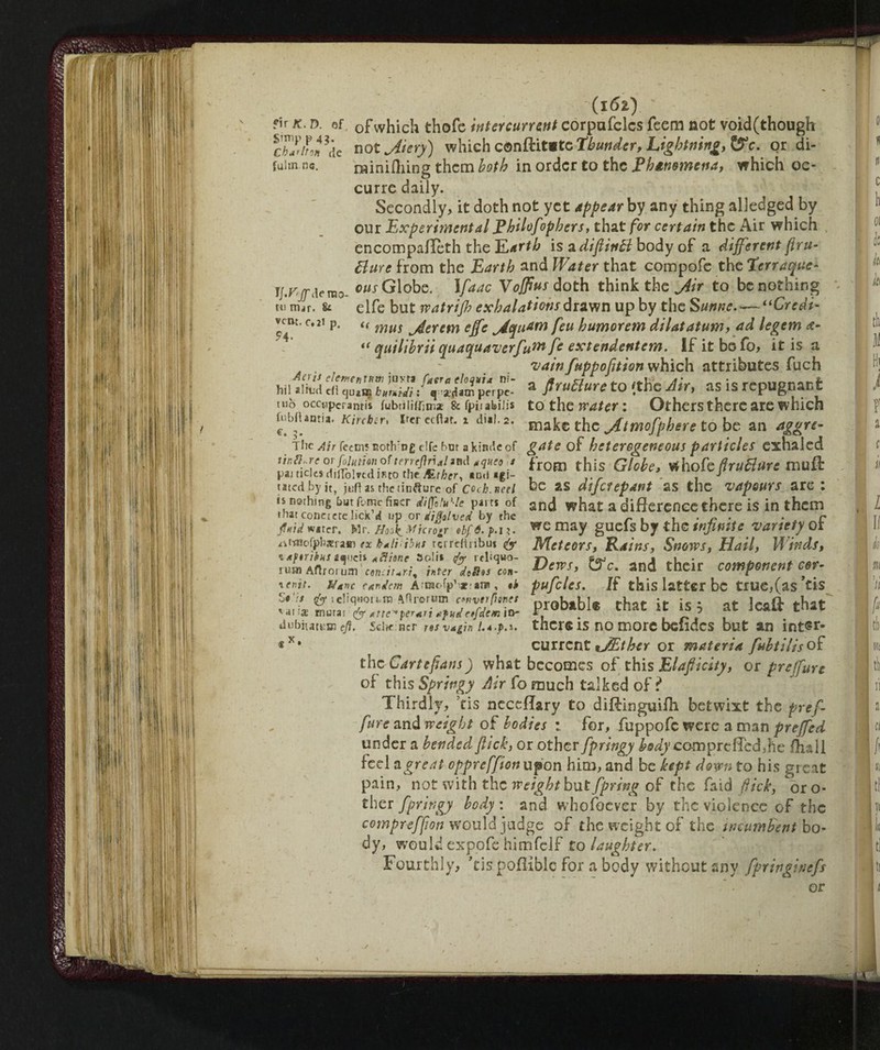 I/. rao- tu mar. & vcm. c.2i p. ?4. (I6Z) fir k. d. ©f 0fwhich thofe intercurrent corpufelcs fecm not void(though cKfde not jitery) which conftit*te Thunder, Lightning, &c. or di¬ luirne. miniilung them both in order to the Eh*n$mena, which oc- curre daily. Secondly, it doth not yet appear by any thing alledged by our Experimental Ehilofiphers, that for certain the Air which encompafleth the Earth is a diflitttt body of a different fru¬ ttare from the Earth and Water that compofc the Terraque¬ ous Globo. Ifaac Vofftus doth think the jiir to be nothing elfe but vp atrifh exhalations drawn up by the S urine.—-“Credi- u mm jierem effe jiquam feu humorem dilatatum, ad legem d- “ quilibrii quaquaverfum ft extendentem. If it be fo, it is a 'vainfuppofltion which attributes fuch Ml »iMd /‘rU™ p“p“- a firuBure to 'the Air, as is repugnant tuo occtipcranris fubtiii^m* & fpii abiJis to the water : Others there are which fiibaantia. Kncbtr, iw cefiar. x dial. 2. make the jftmofphere to be an aggre- The Air fecm? Bot!vn£ dfc bm a kind© of gate of heterogeneous particles exhaled ‘ ^r°tn this Globe, whofe fruttare muff pai ticics niHolrtalRto the ALthcr, *Dti «gl- , .r . , J tated by it, juftasthetinfture of coeb.neel be as dijcfepant as the vapours are: is nerhmg hut fbmc fiscr diffìiufic pam of and what a difference there is in them tnatconcicreliCK «4 up or djMved by the « , , . „ . . r fiati water. Mr. ff0okMicro# *bf6. may guefs by the infinite 'variety ot atfnofpbsrafii ex k*ii;ibns terreftribu* & Meteors, Rains, Snows, Hail, Winds, lAjwikhS tanè* «flitne Soli* </<r rrliquo- rs s»j _ • 1 • ^ ._ mm Aftrorum enduri, inter daSas con- Dem> &c- *nd ^Cir component COr- \enit. Nane cadetti Arraofpbxram, *k pufcles. If this latter be true,(as ’tis U’is is ieliqwn.ni Aflronam cnvtrptnet Drrthftbi@: rhaf it- ic * «r Ir-aff *-hat **ti* mum-&Attemperiti tfuinfiemia- Pr0DaDi® ^Hat it IS, at Jealt tnat dubitate® ej?. scIk ncr res v*gin i.A.p.t. thcr® is no more befidcs but an int®r» current *JEther or materia fubtiliso£ the Garteflans) what becomes of this Elafiicity, or preffure of this Springy Air fo much talked of ? Thirdly, ’tis neceflary to diffinguifh betwixt the pref¬ fure and weight of bodies : for, fuppofc were a man preffed under a bended flick, or other fpringy body comprefied,he {full fed a great oppreffion upon him, and be kept down to his great pain, not with the weightbut fpring of the faid flick, or o- ther fpringy body : and whofoever by the violence of the compreffion would judge of the weight of the incumbent bo¬ dy, would expofe himfclf to laughter. Fourthly, ’tis pofiiblc for a body without any fpringineft x. or