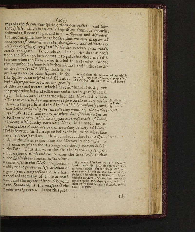 J (16S) regards the fleam tranfpiring from our loditi : ancJ how that fptttle, which in an entire body iffucs from our mouths defecndst.il near the ground it be dtjflpated and di ft ended) /cannot imagine how it can be faid that we thm meafurt aS the degree, of comp, eft,„ in the Jtmofphtn, and efltmate «. aUly any accefftott of reetght which the dir receive, from wind,, cloud,, or vapor,. To conclude, if the Jir do thus prefs upon the Aereury how comes it to pafs that there is no dif¬ ference when the Experiment is tried in a chamber ('where the incumbent column, is: left then abroad) and in the open Jir of the fame level!? Why doth it not prof, up vate, (or other liquors) in the . whv dah nor ,w. c,W„ „f Jir «bid, 1 ike Syphon to an heighth as different as for£rVic? Rpron u. Hq>rcfs a u*f is the difpropsrtien betwixt the gravity ° *' »bnt Jcro ami dowB? of Mercury and water : which 1 have not heard it doth ; yet the proportion betwixt sfMercury and water in gravity is I £:. i 3$. in fine, how is that true which Mr. Hooke faith, viz. That he contrived an infruwent to'jhew all the immite-varia- Mr* Ho*ke ltJ “ tios in the preflure of the Air : by which he confi ant ly found, *7(^1 f° i(that before and during the time of rainy weathciv the preffura “ °fttJS Air is lefs, and in dry weather, but efpeci ally when an « Eaifern winde, (which having paft over vafi trabis of Land, “ is heavy with earthy particles) blows, it is much more: though ihefe changes are varied according to very odd Laws. If this be true, (as lam apt to believe it is) with what face can our I ntuofe tell us, “ It is concluded^ that fuch a Cylin- sf. - “ Aer of the Air as preffes upon the Mercury in the veffel, is “ °£ c(ìUAl weight to about 29 digits of that ponderous body in £‘ ^ube. 1 bus it is when the Air is in its ordinary temper : bn t vapours, winds and clouds alter the Standard, fothat the f&uickfiver fomtimes falls, fom** times rifes in the Glafs, proportion- - lf y°° wou!<l r<c feev’ true Mr GUnviH “ aMv mrhr arsito.*- l.rf cf' c Beyle hi» cigbreenth E.m- y , * v ~1 tJs c.ccejjton Ot the «Ictcecc oficsgainO Linus: “gravity and compreftcn the Air hath ’«hereyon will fmdeilutrfw M*n*,i*i q}. “ *«» *ny OF thofe alterati- <{on$: and the degree oftnereafe beyond ««trhefeafon Mr. B*yi« gives, is fUcb« “ the Standard, is the meafurt of the coNCLUvoN,ccrt,:i,-,*fMr,c/*,wV/’‘ ‘‘ additionalgravity, is not this pref- ' j ' tilv '