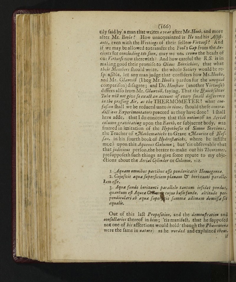 (766) tily faid by a man that whites a year after Isit.Hook, and more after Mr, Boyle l How unacquainted is Us and his jijfifl- ants, even with the Writings of their fellow-Virtuofii And if- we may be allowed totransfer the Fool's Cap from theJ*- eicntsior concluding too foon, may we not crown the heads of our Virtue ft now therewith i And how careful the K.S. is in making good their promife to Olaus Borrichius, that what their Members fhould write, the whole Society would be re- fpc nflbk, let any man judge that confiders how Mr.Hooke s and Mr. Gl anvil! (1 beg Mr. Hooks pardon for the unequal compirifon)difagrce; and Dr. Henjhaw (another Virtuofo) differs slfo from Mr. GUnvid, faying, That the uickjther Tube will not give fo exaB an account of every /'mail difference in the preffing Air, as the THERMOMETER! what con- fuffon fhall we be reduced unto intime, fhould thefe contra- ditti o us Experiment at or s proceed as they have done ! 1 fhall her® adds, that I do conceive that this notion of an Aerial column gravitating upon the Earth, or fubjacent body, was framed in imitation of the Hypothecs of Simon Stevinus, the Teacher of VTrlatbematicks to Grave ejMaurice of Naf- fau, in his fourth book of Hydroflaticks, where he infiffs raced upon this Aqueous Golumn ; but Tis obfervable that that judicious perfon,the better to make out his Theor ernes, prefuppofeth fuch things as give fotne repute to my obje- dfions about the Aerial Cylinder or Column, viz. i ffiquam omnibus partibus effe ponderitatis Homogenea. 2. Cujufvis aqua fuperficiem planam & horizsnti paralle- ìjm effe. 3. Aqua fun do horizonti parallelo tantum infidet pondus, quantum eff Aquea QUmtjtcujue baftsfundo, altitude per¬ pendicular! ab aqua fupetffcie fumma adimam demiffafit ecqualif. Out of th is laff Fropofition, and the demonflration and oottfettaries thereof in him ; 7is manifeff, that he fuppofed not one of his affertions would hold,' though theFhancmena were the fame in nature) as he worded and explained tbewy