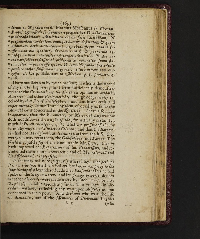 (itfp) « Itrum 4. tygranorum 6. Marcias Merfennus in Phanom. “ Propof 29. affetti fe Geometri;prefittila; & adjuvantibus “ ponder affé bilance *JEtitptiam arte am fatti cal sfati am, “ propemodum candentem, omnique tumore defiitutam & quam “minimum Aeris continente™ 5' deprehendifjsque pondus fu- unci arum quatuor, drachmarum 6. C54 granorum 15*. “ poflquam veto naturalitef refrixiffet Stipila, Z? Aer an- “ tea rarefatta; red iffet ad prifinutn ac naturalcm fuum fa- “ turn, iterum ponder affé ipfam, & inveniffe pondus pracedente ct pondere majus futffe quatuor gravis. Plura in banc rem con- iigeffit. cl. Cafp. Svhottus tn offldcchan. p. 1. protheor. A. (< c. 6. I have not Scbottus by me at prefent; neither is there need 0$Any further inquiries ; for l have fufHciently demonftra- ted that the Gravitationof the Air is an opinion of Ariflotle, Avertoes, and other P eripateticks, though not generally re¬ ceived by that fort of Peilofophers : and that it was truly and experimentally demonftrated by them, cfpeciaily as far as the j4tmofphear is concerned in the Quettion. I have alfo made it apparent^ that the Barometer, or Mercurial Experiment doth not difeover theyreight of the Jir with any certainty ; much lefs, all the degree; of it : That the prejjureof the Air is not by way of a Cylinder or Column ; and that the Barome¬ ter had not its original but denomination from the R.S. they were, as 1 may term them, the God father;, not Parent;.The World may juftly fay of the Honourabie Mr. Boyle, that he hath improved the Experiment; of his Predeceffors, and re¬ presented them more accurately ; and of Mr. GlanviU and hi; Afff ants what it pleafetk. /n the marginal note {page i$\) wherelfay, that perhaps it i; not true that Ariftotle had any hand in, or was privy to the impoifoning of Alexander; / addethat Paufanias after he had fpokeof the Stygian water, and its frange property, doubts whether Alexander were made away by fuch means, or no: ptyj «x òiS'a,' 7\.tyó\vtyjov $ biS'cc.. This he fays (in Ar¬ cadie ) without reflecting any way upon Arifotle as one concerned in the report. And Arrianus who wric the life of Alexander, out of the Memoires of Ptolomeus Lagide; Y 2 (who