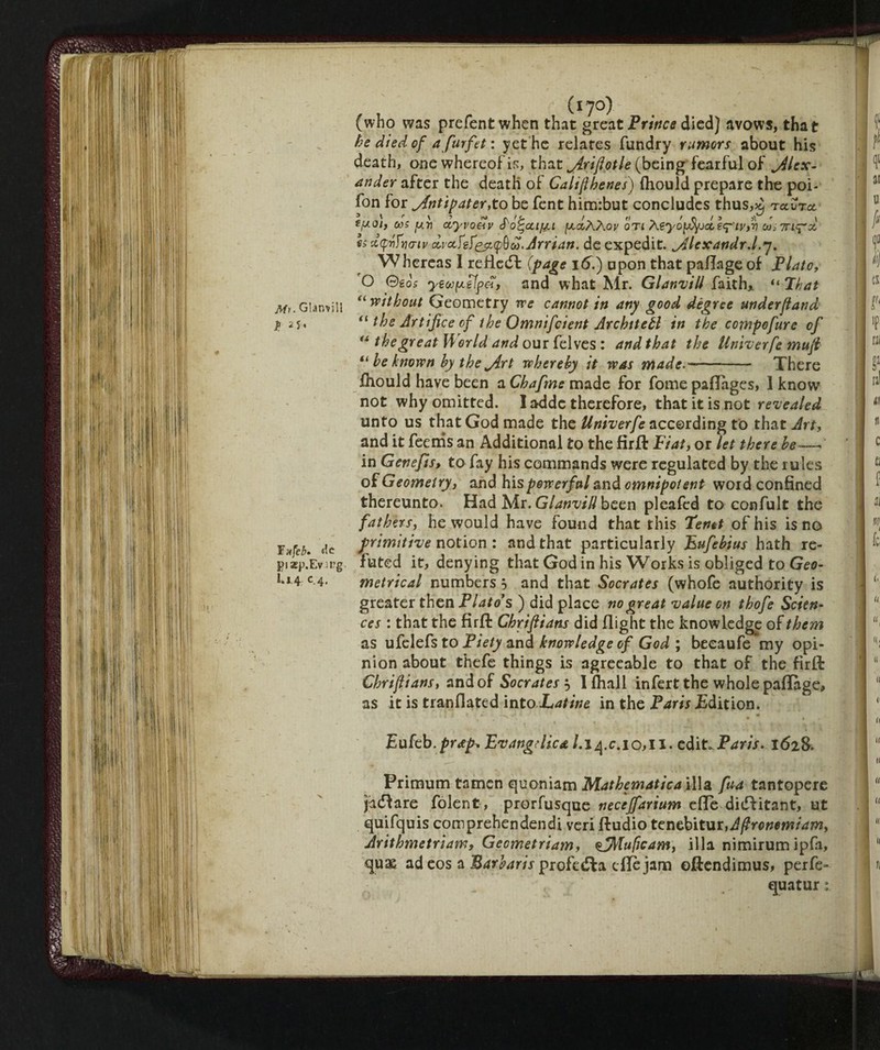 Mu Clamili t: F xfeb* de pixp.Evii'g K14 c 4. , . (l?0) (who was prefentwhen that great Prince died) avows, that he died of a furfet : yet he relates fundry rumors about his death, one whereof is, that jirifiotle (beingTearful of Alex¬ ander after the death of Califlhenes) fhould prepare the poi- fon for yfntipater,to be fent him:but concludes thus,^ tam efxoi, cos y.rj asyvoelv {aoIaAov on Aeyópfyjdh'iyfr] dsirUyd es xtfvftmu drafef&KpOu.Jrrtan. deexpedit. yllexandrd.^. Whereas I reflect {page 16.) upon that paflage of Flato, O ©go's yeoofxelfa, and what Mr. GlanviU faith,. “ That “ without Geometry we cannot in any good dègree underjland “ the Artifice of the Omnifcient Architeli in the compofure of “ the great World and our felves : and that the Umverfe mufi “ he known by the jirt whereby it was made- There fhould have been a Chafme made for Tome paflages, I know not why omitted. I addc therefore, that it is not revealed unto us that God made the Unherfe according to that Art, and it feenis an Additional to the firft Fiat, or let there he-— in Genejis, to fay his commands were regulated by the rules of Geometry, and his powerful and omnipotent word confined thereunto. Had Mr. GlanviU been pleafed to confult the fathers, he would have found that this Tenet of his is no primitive notion : and that particularly Bufebius hath re¬ futed it, denying that God in his W^orks is obliged to Geo¬ metrical numbers} and that Socrates (whofe authority is greater then Flato’s ) did place no great value on thofe Scien‘ ces : that the firft Chrifiians did flight the knowledge of them as ufelefs to Fiety and knowledge of God ; becaufemy opi¬ nion about thefe things is agreeable to that of the firft Chrifiians, and of Socrates $ I filali infert the whole paflage, as it is tranflated into Latine in the Paris £dition. Eukb.prap, Evangelica 10,11.edit* Paris. 1628. Primum tamen quoniam Mathematica ilia fua tantopere ji(5fare folent, prorfusque neceffarium effe didfitant, ut quifquis comprehendendi veri ftudio tenebitur, Afronemiam, Arithmetriam, Gecmetriam, ojMujicam, ilia nimirum ipfa, quae ad eos a Barbaris profeta die jam oftendimus, perfe- quatur: