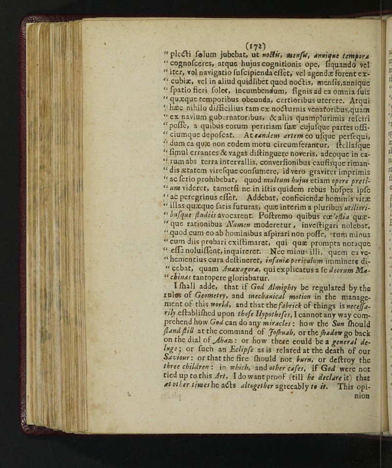 piceli folum jubebat, ut no&it, mcnfr, antique tempora tf cognofceres, atque hujus cognitionis ope, fiquando vel “ iter, voi navigatio fufcipiendaeflct, vel agendx forent ex- 'u cubiae, vel in aliud quidlibet quod noélis, Hicnfis,anniquc “ fpatio fieri folce, incumbendum, fignis ad ca omnia fuis “ quxque temporibus obeunda, certioribus utererc. Atqui hxc nihilo difficilius tarn ex nodlurnis vcnatoribus,quam “ ex navium gub.rnatonbus, &aliis quamplurimis referri “ pofle, a quibus eorum peritiam fux cujufque partes ofifi- i( ciumque depofeat. At eandem artem eo ufque perfequi, “ dum ea qux non codem motu circumferantur, ilellàfque “ fimul errantes & vagas dillinguere noveris, adcoque in ea- “ rum abs terra intervalli, eonverfionibus caufisque riman- ^ dis xtatem virefque confumere, id vero graviter imprimis “ ac ferio prohibebat, quod multum hujus etiam opere preti- “ um videret, tametfi ne in iltis quidem rebus hofpes ipfc ' C ac peregrinus cflct. Addebat, conficiendx hominis virx “ i^as quxque fatis futuras, qux interim a pluribus'«/;7/oW- “ hufque ftudiis avocarent. Poliremo quibus coe.'ejiia qux- ^que rationibus Numen moderctur, invclligari nolebat, “ quod cum co ab hominibus afpirari non polTe, * turn minus “ cum diis probari exillimarct, qui qux prompta notaque “ elle noluifient, inquircret. Nec minus illi, quern ea ve- “ hementius cura dellinerct, infarti £ psriculum immìnere di- “ cebat, quam Anaxagora, qui cxplicatus a le deorum Ma- “ chinas tantopere gloriabarur. 1 Inali adde, that if God Almighty be regulated by the idies of Geometry, and mechanical motion in the manage¬ ment of this worlds and that thcfabrick of things isnecejfa- trily ePcabliflied upon thofe Hypothefes, I cannot any way com¬ prehend how God can do any miracles : how the Sun Ihould {land fill at the command of Jojbuah, or the jhadovp go back on the dial ofyihaz: or how there could bea general de- luge; or fuch an Eclipfe as is related at the death of our Saviour: or that the fire Ihould. not hum, or dellroy the three children : in which, and other cafes, if God were not tied up to this Art, I do want proof (till he declare it) that at other times he adls altogether agreeably te it. This opi¬ nion