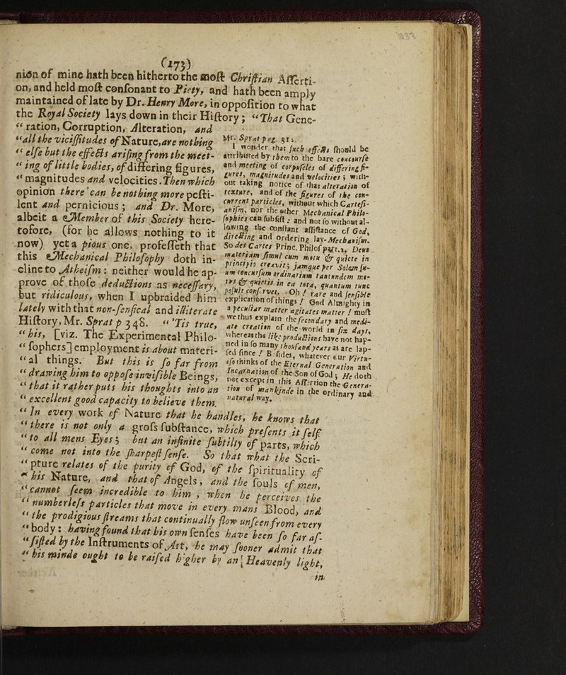 Ci?}) niónof mine hath been hitherto the ffloft Chriflian Affarti - on, and held moft confonant to Ficty, and hath been amply maintained of late by Dr .Henry More, in oppofition to what the Royal Society lays down in their Hiftory; “That Gene- “ ration, Corruption, Alteration, and “alt the vicijjitudes of Mature, are nothin? Mr; *r,‘* . ^ “ e}fe effe5if arifwg from the meet- attributed by tbeJto thf\blre^Lj “ mg of little bodies, of differing figures, an<* of corpufdes of elifaring fi- - magnitudes and velocities. Tien which fm JiiSr.oM« ©pinion there can be nothtng more pefti- texture, and of rhe figures of the cew- S* rfSnifuV M°re- aiocit a Qjncmber of this Society here- /•>*** cm fobs/». an(i Botf0 without a!~ tofore, (for he allows nothing to it tZ^Zl'ZnT^JX' now) yet a pious one, proferTeth that so ieecane, Pri„c. m\oifZ7.Den this tfMechanical Ehilofiphy doth in- *???* ,iHae in olmeto Jthtifmi neither would heap- prove of thofe deduBtom as nectffary, ”?&»*»«• « /«<, ?«,.««« ,»»c but nrd^r when I upbraided him lately with that non-fenfcal and illiterate 3 tcc*k*r m*trer agitates matter / muft Hiftory, Mr. Sprat p 34$. « >Tis true, 7 ,7ZZ ZfiZtV£ 7*7 “hit, [viz. The Experimental Philo- wh'«»rti*iHspndetr,u,tmfB<xtap- “ fophers] employment is about maferi- wrlScc T£7’?’kr,i>'tv*' i»p- “»» thi8V *< this is fi far from i “ drawtng him to oppofi invifible Beings, 7Z77X,2?Ì7ofGoJ > »' 'lolh “ that it rather puts hit thoughts into an >»• «f io “In every work of Nature that he handles, he knotss that there is not only a grofs fubftance, which prefints it pelf to all men, Eyes', bn, an infinite fib,Up of parts, which “ come not tnto the fbarpeftfenfe. So that what the Scri- J °f jU tUr“l cfGod> ef the Spirituality of J” Nature, and that of An gels, and the fouls cflj [eerm !° him, when he perceives the numberle/sparticles that move in every mans Blood ard. 7, prodigious f reams that continually flow unfeenfromev'ery ,,\°f/f7,t&aUndthth,S°Wnknks have h:en f<> furaf. fifed by the Inftruments of Jit, he may fioner admit this ' hts mtnde ought t. be r ai fed hgher by an [Heavenly ligi!. in