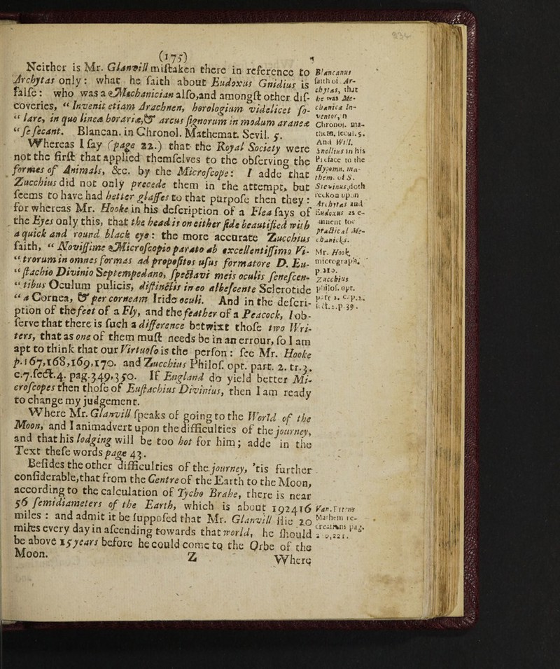 (i7$0 Neither is Mr. G^/m/Zmiftakcn there in reference to Jrchytas only : what he faith about Eudoxus Gnidius is faife : who was a eJMechanician alfo,and amongft other dif- coveries, « Inverni etiam Arachnen, horologium videlicet ft- “ Urc> irt 1*° {wa boratiarcus fignorum in modum arane a i( fe fecant. Blancan. in Chxonol. Ma the mat. Scvil. y. Whereas I fay (page 22.) that- the Royal Society were not the firft that applied thsmfclves to the obfervin0, the formes of Animals, &c. by the Micro/cope : / adde°thac Zucchius d id not only precede them in the attempt* but feems to have had better glaffes to that pUrpofe then they : for whereas jMr. Hooke in his defexiption of a Elea fays of the Eyes only this, tn&t the bead is on either fide beautified with a quick and round black eye: the more accorate Z ucchius faith, “ Noviffime ^Microfcopio parato ab excellent iff imo Vi- trorum in omttes formas ad propofttos ufus formatore D.Eu- “ ft achio Divinio Sep temped ano, fpeBavi mtris oculis fenefeen- “Ubai-Ocolmn pulicis, diftinBis ineo aIbe/cente Scicrotide “* Cornea, &percoraeam irido oculi. And in the deferi¬ rà00 of the feet of a Fly, and the feat her of & Peacock, /ob- ferve that there is fuch a difference betwixt thofe two Wri- ters, that as one of them itmfl needs be in an errour, fo I am apt to think that our Virtuofois the perfon : fee Mr. Hooke />. 157^168,169,17°. andZnechius Philof opt. part. 2. tr.?. 0.7X001.4. pag.349,3 jo. If England do yield better Mi¬ crofcope s then thofe of Eufiachius Dhinius, then lam ready to change my judgement. 1 Where Mr. damili fpeaks of going to the World of the Moon, and I animadvert upon the difficulties of the journey, and that his lodging will be too hot for him; adde in the Text thefe words page 43. Befides the other difficulties of the. journey, ’tis further conliderable,that from the Centre of the Earth to the Moon, according to the calculation of Tycho Brahe, there is near 56 femidiameters of the Earth, which is about 102416 miles : and admit it be fuppofed that Mr. Glanvill Hie 2.0 miles every day in afeending towards that world, he iliould be above 15years before he could come to the Qr.be of the Moon. Z - w. Bfancanus faith ot Ar- chjtas, that be *»as Me- ck*nic£ In- ventar, n ChroDoi. ma- thtffl. lccul.j. And Will, inellttts in his Pi dace to the Hysotnn. in ci¬ thern. ui S. Ste*inus>dc,.h icekoa up^rs Ari hit as iQii Eudoxus as e- ■ttincnc toe pratile a l Me- Mr. Hook. micrograph. p >13. ZHcchius philof. oyr. p- ft ». C. p.i. Ptt.i.p 39. Yan.Y it'in Mayhem te- cre-tfvis pa^. 2 i>,22i.