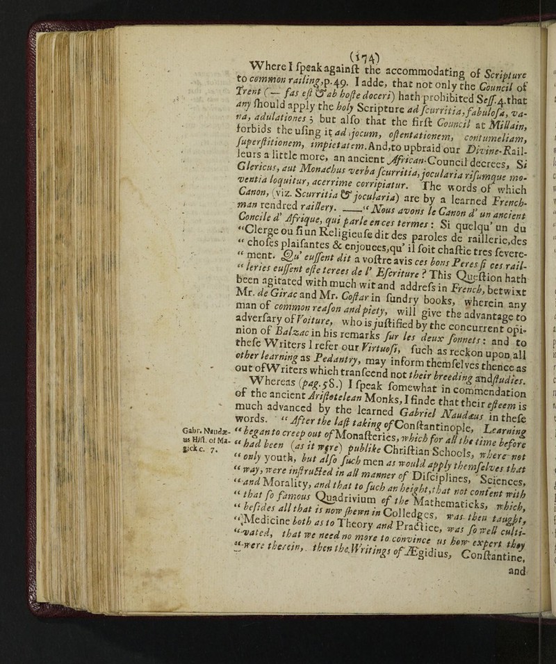 Gabr. Naudae- ias. H/fl. of Ma. £?ckc. 7. V» ; vv herel fpeakagainft the accommodating oi Scritture 1 L ' T/ T ^  bofte doccri) hath prohibited Se(Ta that <tr.f fliould apply the holy Scripture ad fcurritia,fahu/oÈ va- fmblds theufiL > f° tHat (ae firft C°mc‘l atAttain, rbids the ufing if ad yocum, oflentationem, contumeliam fuperjlttwnem, tmpietatem.kndo upbraid our D t ZfZ’ ieurs a little more, an ancient ^wL-Council decreet Si -vent,a loquitur, acerrime cojpiatur. ZZZrisT'Zl Canon, viz. Scurri,ia & iocularia) are b , U J r '“C1 man rendred raillery. J_ “'m?Z jiJ r Pr,w^ IVous avons le Canon d un ancient Concio £ Jfrique atti ~tarl, ”* ‘ T’°n d un “^ient ../-.I J ‘1e’ 1ut parie on ces termes : Si miei™.’ „„ a rssiSil „ i ’ 'fr a voftre avis ces bons Peres (j ces rail [ lertes eujfent efte terees de l’ Efcritur, ? TMe n n . been agitated with much wi> ™A aa ' T.ils^lc^10n bath Mr. dfoirac bwi« manof common reafon and piety w;if ffl w,hercin any adverfary ofVolturi, whoSifiedhfrt, * t0 Dion of Balzac in his remark fur ifl h Cr°ncurrMt thefe Writers i refer our Virtue ft luchZr^’’’ t0 ether learning as Pedantry Z If ..aS rre?kon “P°° all out ofWriters which trSS SVCS thencc « Whereas (^.y8.) I fpeak rm'thh m c^Sr^- ^uchheadvCanc^d^tLS^ ^ ^ words. • “ Jfter the la/ltaii„g of ConÌ'ZtiSS“7? ^ Z&T *?> 0U‘ °fU°™ZnL, which foraUh.tteh2g “ S ZZZlf ftke Ch«ft-n Schools/XS f ^ ^ •* „ ^fuch men as would apply them A/-?. ■2KS  III ‘thy Ó^rivium ./ j/j. be files all that is tmto (iremi ~ y _ ** J which ti “h'[!l[es “tttbat is now jhewn in Colledges f *’ “.Medicine loth as to Theory WPradW f* \fugkl. “M, that we need no mZeloc vmfnZ f° *tU c»f ?”<*** an<