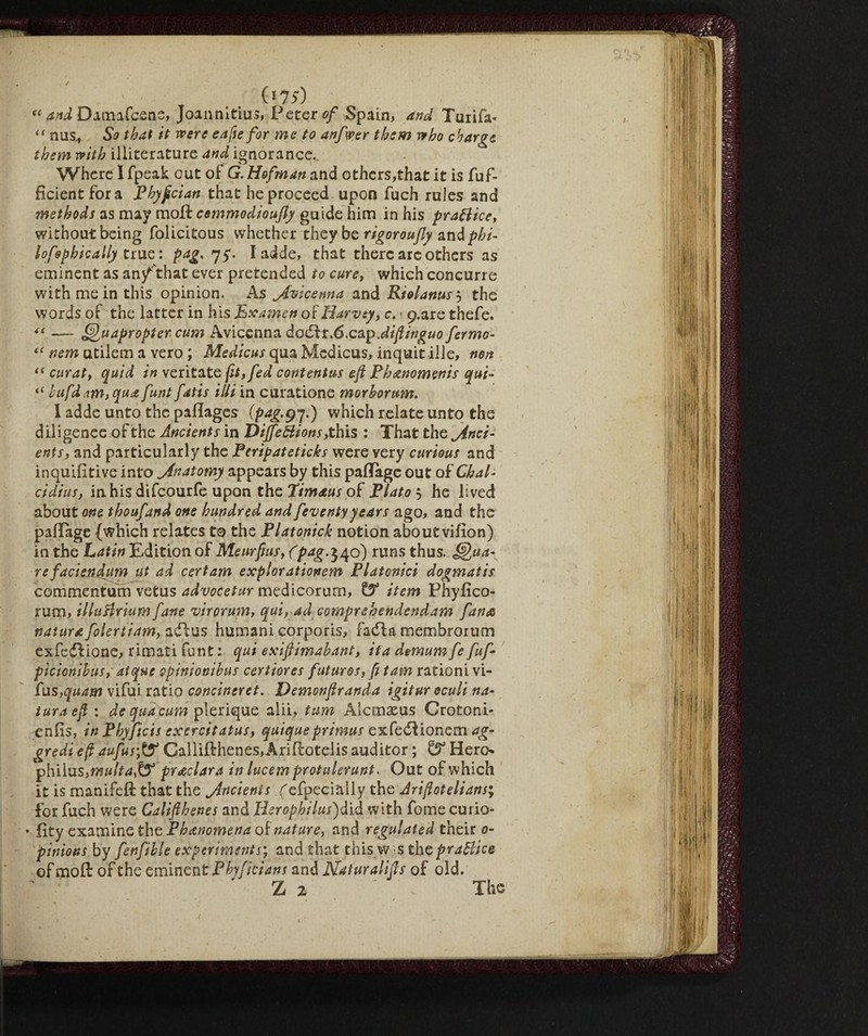 (*7S) f< and Damafcens, Joannitius, Peters/ Spain, and Tuiifa* if nus., So that it were cafte for ms to anfwer them who charge, them with illiterature and ignorance.. Where I fpeak out of G. Hofman and others,that it is fuf- ficientfora Phypcian that he proceed upon fuch rules and methods as may moll cemmodioufly guide him in his praBice, without being folicitous whether they be rigoroufly and phi- lofophically true: pag. 75. laide, that there arc others as eminent as an/'that ever pretended to cure, which concurre with mein this opinion. As Avicenna and Rielanusj the words of the latter in his Examen os Harvey, c. > p.are thefe. — Qu apropter cum Avicenna dodHr.6.cap.di ft inguo fermo- nem atilem a vero ; Medicus qua Medicus, inquit ille, n6n “ curat, quid in veritate fit, fed contentus eft Ph&nomenis qui- “ hufd.'im, qua funt fatis iUi in curatione morhorum. I adde unto the paflages (pag.g7.) which relate unto the diligence of the Ancients in DijfeBions, this : That the Anci¬ ents, and particularly the Peripateticks were very curious and inquifitive into Anatomy appears by this pafTage out of Chat- cidius, in his difeourfe upon the Timaus of Plato , he lived about one thoufand one hundred and feventyyears ago, and the paflage {which relates to the Platonick notion about vifion) in the Latin Edition of Meurpus, (pag.^^6) runs thus, fona¬ re faciendum ut ad certam explorationem Platonici dogmatis commentum vetus advocetur medicorum, & item Phyfico- rum, illa&rium fane virorum, qui, ad comprehendendam fante natura folertiam, adlus humani corporis, fadla membrorum ex fedi ione, rimati funt : qui exiftimahant, ita demum fe fuf- picionihus, at que opinioni bus cert tores futures, fit am rationi vi- fus,quam vifui ratio concineret. Demonftranda igitur acuii na¬ tura eft : de qua cum plerique alii, turn Alcmaeus Crotoni- enfis, in Phyftcis exercitatus, quiqueprimus exfeddionem ag¬ gredì eft aufus'ff Callifthenes,Arifl:otelis auditor ; GF Hero* philus,multaff preclara in lucem protulerunt* Out of which it is manifeft that the Ancienis (efpecially the Ariftotelians; for fuch were Califtbenes and Herophilus)did with fome curio- • fity examine the Phenomena of nature, and regulated their 0- pinions by fenfible experiments', and that this w s thc praBice of moft of the eminent Pbyficians and Naturalifts of old. Z 2 . The • ■ .. . t *