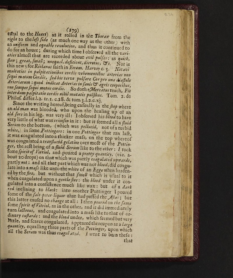 (ino) Tetto ìtun 7id ? k r°i!lcd in the 1hor‘,x from the right to the left fid, (as much one way as the other ) wi th an un,form and equable revolution, and thus it continued to doforanhoure; during which time I obferved all the vari ette, almoft that are recorded about evil pdfe,, ,7mil fioir; great, finali; unequal, deficient, dicretus, &c. Nor is thts new ; for Rtolanus faith in Exam. Harvey c. Notivi multottes tn palpitation,bus cordis vehementibus arterias non fequt motumCordts, fedbts ferve pulfare Cor pro una eiiaftole drier,arum : quod ,nd,cat Arteria, infunis t? Lris corporibur, non fimperfequt mota, cordis. So doth dMer cairn teach Fit T.TfrVa~PTtio Cordis mhdmu,atis tuW<“- Tom 2 de PhiloC differ.!.2. tr.x. C.28.& tom.3.l z.c.xj Since the writing hereof.being cafually in ' the Jhop where moldmanwzs blooded, who upon the healing up of an old fore ,n his leg, was very ill: Iobferved his Mohave very little of what was cm fin in it : but it feemed all a fluid Ser«»j to the bottom, (which was pellucid, not ofa turbid rfhue,) in fome Fottmgers : in oncFottinoer that ran laft it was coagulated into a thicker mafs, on the top whereof was coagulateda tranflucid gelatine over moft of the F on ta¬ per, the reft being of afluid Serum like to the other ; 1 took fomefpmt of Filmi, and poured a pretty quantity, {viz. a- bout 20 drops) on that which was partly coagulati upwards, partly wot : and all that part which was not blood, did coagu- ed bv the ‘r 6 Uni°thC 7h“e °f 3n E^e when hwdf n- ed by the fire, but without that fmett which is ufual to it when coagulated upon a gentle fire: the blood under it coa¬ gulated into a confidence much like wax: but ofa dark red inclining to Hade, into another Pottinger 1 poured fete ^riT,er dquor that lud ; but this latter caufed no change at all : I then poured on the fame few fin,t of htnol, as in the other, and it did immediately turn tó«w, and coagulated into a mafs like to that of J- ftttley Tf/rfl '' ™dtbc i/o7undcr’ which feemed but very ffttle, and fcarce coagulated, appeared theieupon as a la fit quant,ty, eqaM,ng three parts of the Pottinger, upon which all the Serum was thus coagulated. .1 went to burn thefe : that