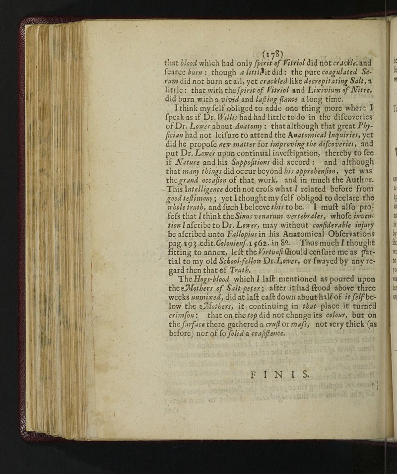 (i78) . . • that blood which had only fpirit of Vitriol did not crackle, and fcarce burn : though alitili it did: the pure coagulated Se¬ rum did not burn at ail, yet crackled like decrepitating Salt, a little : that with the fpirit of Vitriol and Lixivium of Nitre, did burn with a vivid and taping flame a long time. I think my felf obliged to adde one thing more where, I fpeak as if Dr. Willis had had little to do in the difeoveries of Dr. Lower about Anatomy : that although that great Phy- fician had not ieifure to attend the Anatomical Inquiries, yet did he propofe new matter for improving the difeoveries, and put Dr. Lower upon continual inveffigation, thereby to fee if Nature and his Suppofitions did accord : and although that many things did occur beyond his apprehenfton, yet was the grand occafton of that work, and in much the Author. This Intelligence doth not crofs what I related before from good tefiimony ; yeti thought my felf obliged to declare the whole truth, and fuch I beleeve^/V to be. i muft alfo pro- fefs that 1 think the Sinus venantm vertebrates, whofe invent tion /aferibe to Dr. Lower, may without conpderable injury be aferibed unto Fallopius in his Anatomical Obfervations Pag-593 •z&rt'Colonienfi $6l. in 8°. Thus much I thought fitting to annex, left the VirtuofìQioulà cenfure me as par¬ tial to my old School-fellow Di.Lower, or fwayed by any re¬ gard then that of Truth. ThcHogS’blood which! laft mentioned as poured upon the ^Mothers of Salt-peter ; after it had flood above three weeks unmixed, did at lad caff down about half of it felf be¬ low the ^Mothers, it continuing in that place it turned crimfon : that on the top did not change its colour, but on the furface there gathered a cruft or mafs, not very thick (as before) nor of fo folid & co aft fence. FINIS, \