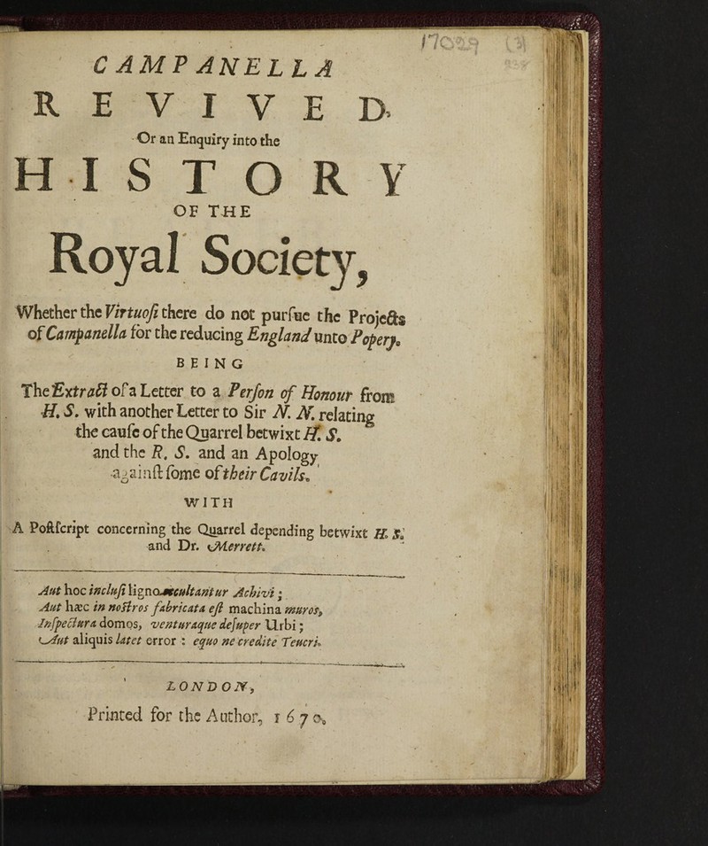 CAMPANELLA E V I V E D. Or an Enquiry into the I s T O R Y OF THE Whether the Virtuofi there do not purfuc the Proiefis of Campanella for the reducing England mio Popen, BEING The Extras of a Letter to a Perfon of Honour fron? H. S. with another Letter to Sir N. N. relating the caufc of the Quarrel betwixt H. S. and the R. S. and an Apology a^ninft fome of their Cavils, WITH A Poftfcript concerning the Quarrel depending betwixt H. Si and Dr. ottenete Aut hoc wchi.filigno^ecultantur Achiv’t ; Aut hcEC in nofkros fabricate efl machina muros. Infpe chtra domos, ventar Acuite dejuper Urbi ; <-Aut aliquis Ut et error : equo ne cr edite Teucri