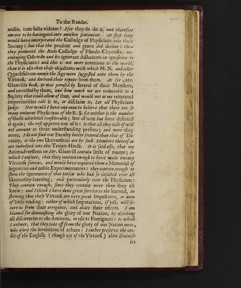 To the Reader. audio, cum fa&a videam ? /fee they do do it, and therefore am not to be harangued into another fintiment. At firft they would have incorporated the Colledge of Phyficians iato their Society : but that the prudent and grave did decline : then they promoted the Anti-Colledge of Pfcudo-Chymifls, en¬ couraging Odowde and ignorant Adherents in oppojition to the Phyficians * and this is not more notorious to the world, than it is alfo that thofe obje&ions with which M. N. and other Quackfalvers amufe the Age were fuggefied unto them by the Virtu oh, and derived their repute from them. As for cMr. Glanvills book, it was perufedby feveral of their Members, and corrected by them, and how much we are reduce able to a Society that could allow of that, and would not at my reiterated importunities call it in, or difclaim it% Let all Phyficians judge. Nor would I have any man to believe that there are fo many eminent Phyficians of the R. S. for neither is the number of thofe admitted confiderable ; few of note but have deferted it again ; the reft approve not of it : fo that all they talk of will not amount to three underftanding perfons » and were they more, I do notfind our Faculty better fecured than that of Di¬ vinity, or the two Univerfities are by fuch Members thereof as are imbodyed into this Trojan-Horfe* It is faidalfo, that my Animadverfions on Mr. Glanvill contain little of matter ; to which lanfwer, that they contain enough to have made twenty Virtuoft famous, and would have acquired them a Memorial of ingenious and noble Experimentators : they contain enough to fhewthe ignorances/ that per fon who had fo infulted over all Hniverfity-learning, and particularly over the Phyficians: 7hey contain enough, finte they contain more than they all knew : and I think I have done great fervtce to the learned, in {hewing that thefe Virtuosi are very great Impoftours, or men s/little reading : either of which Imputations, if\ ufi, will fe- cureus from their arrogance, and abate their efte.em. I am blamed for diminifhing the glory of our Nation, by aferibing all difeoveries to the Antients, orelfeto Foreigners : to which I anfwer, that they take offfrom the glory of our Nation more 9 who ufurp the inventions of others : I rather preferve the cre¬ dit of the Englifh ( though net of the Virtuofi ) then diminifh