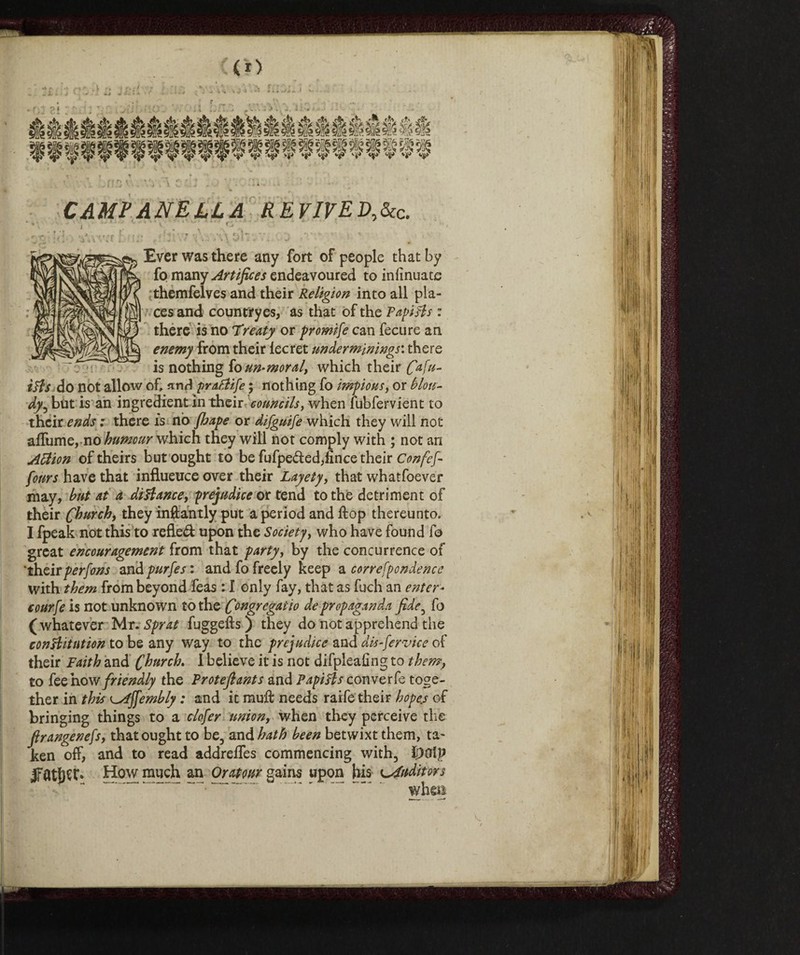 <*> CAMPANELLA REVlVED,dcc. ' ■ Ever was there any fort of people that by fo many Artifices endeavoured to inlmuatc themfelves and their Religion into all pla¬ ces and countrryes, as that of the Papists : there is no Treaty or promife can fecure an enemy from their lecret underminings: there is nothing fo un-moral, which their Cafu- i&s do not allow of, and praPlife ; nothing fo impious, or blou- dy, but is an ingredient in their councils, when fubfervient to their ends : there is nò fhape or difguife which they will not affiline, no humour which they will not comply with ; not an Attion of theirs but ought to be fufpe&ed,linee their Confefi fours have that influence over their Layety, that whatfoever may, hut at a distance, prejudice or tend to the detriment of their Church, they inftantly put a period and flop thereunto. I fpeak not this to refle<A upon the Society, who have found fo great encouragement from that party, by the concurrence of 'theirpersons and purfes : and fo freely keep a correfpondence with them from beyond feas : I only fay, that as fuch an enter- courfe is not unknown to the Congregaiio de propaganda fide, fo ( whatever Mr. Sprat fuggefts ) they do not apprehend the constitution to be any way to the prejudice and dis-fervice of their Faith and Church. I believe it is not difpleafing to them, to fee how friendly the Trote fi ants and Papi ft s converfe toge¬ ther in this Affemhly : and it muft needs raife their hopes of bringing things to a clofer union, when they perceive the firangenefs, that ought to be, and hath been betwixt them, ta¬ ken off, and to read addreffes commencing with, ipolp fltljec* How much an Or atom gains upon his Auditors % v V.