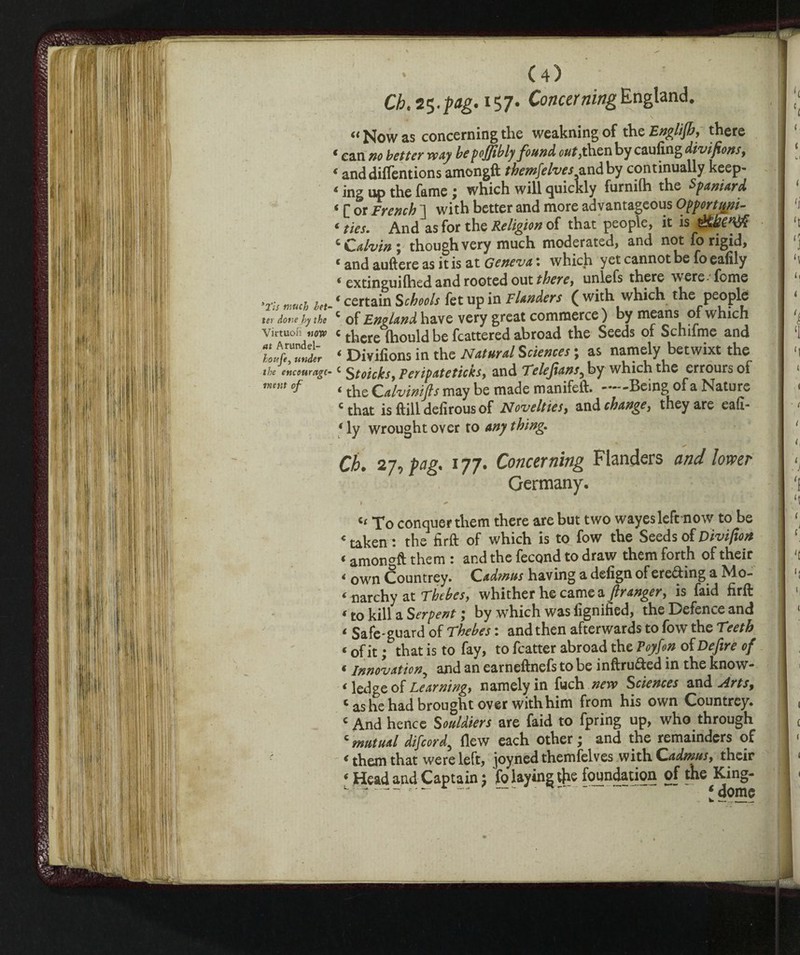 Cb.i^.pg. 157- Concerning England. “ Now as concerning the weakning of the English, there * can no better way he pojjtbly found out, then by caufing divifons, < anddiffentions amongft themselves^and by continually keep- * ing up the fame j which will quickly furnifh the Spaniard ‘ C or French ~l with better and more advantageous Opportuni¬ ty ties. And as for the Religion of that people, it is ^ Calvin \ though very much moderated, and not fo rigid, « and auftere as it is at Geneva : which yet cannot be fo eafily ‘ extinguilhed and rooted out therey unlefs there were fome .ru much let. 4 certain Schools fet up in Flanders ( with which the people ter done by the c of England have very great commerce ) by means of which Virtuon «on» c there (hould be fcattered abroad the Seeds of Schifine and ZTZib ‘ Divifions in the Natural Sciences ; as namely betwixt the the encourage*c Stoiche, Peripateticks, and Telejians, by which the erroursoi °f ‘ the Calvinifts may be made manifelt .Being of a Nature * that is (till deiirous of Novelties, and change, they are ea(I- 1 ly wrought over to any thing. Ch. 27, pag. 177. Concerning Flanders and lower Germany. « To conquer them there are but two wayes left now to be « taken : the firft of which is to fow the Seeds of Divifion t amongft them : and the fecund to draw them forth of their < own Countrey. Cadmus having a defign of ereding a Mo- * narchy at Thebes, whither he came a franger y is faid hrft * to kill a Serpent, by which was lignified, the Defence and 4 Safe-guard of Thebes : and then afterwards to fow the Teeth i of it ; that is to fay, to fcatter abroad the Toy Son of De fire of ‘ innovation5 and an earneftnefs to be inftru&ed in the know- 4 ledge of Learningy namely in fuch ^w Sciences and Arts, c as he had brought over with him from his own Countrey. c And hence Souldiers are faid to fpring up, who through c mutual difeord, flew each other ; and the remainders of 4 them that were left, joyned themfelves with Cadmus, their 4 Head and Captain ; fo laying the foundation of the King-