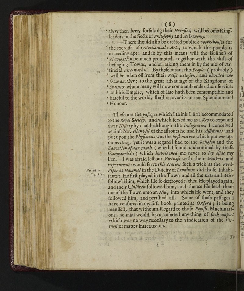 ‘ there then here, for faking their Herefies, will become Ring- ‘ leaders in the Se&s of Philofophy and Agronomy. *-There ihould alfo be ereded publick work-houfes for c the exercifes of cMechanical <Mrts, to which this people is ‘ exceeding apt : and fo by this means will the Bufinefs of 4 Navigation be much promoted, together with the skill of c belieging Towns, and of taking them in by the ule of Ar- 4 tiheial Fire-works. By thefe means the People ( probably ) c will be taken off from their Falfe Religion, and divided one ‘ from another ; to the great advantage of the Kingdome of ‘ Spain,to whom many will now come and tender their fervice: * and his Empire, which of late hath been contemptible and ‘ hateful to the world, (hall recover its antient Splendour and ‘ Honour. Thefe are the pafiages which I think I firft accommodated to the Royal Society, and which ferved me as a Key to expound their Bijlory by : and although the indignation I conceived againftMr. Glanvill of the affronts he and his Ajjifiants had put upon the Phyficians was thefirjl motive which put me up¬ on writing, yet it was a regard 1 had to the Religion and the Education of our Youth ( which I found undermined by thefe Campanella s ) which imboldened me never to lay afide my Pen. I was afraid left our Tirtuofi with their trinkets and experiments would ferve this Nation fuch a trick as the Pyed- wierus it piper at Hammel in the Dutchy of Brunfwic did thofe Inhabi¬ ts* t>*- tants. £r£ piayeci in the Town and ail the Rats and Mice follow’d him, which He fo deftroyed : then He played again, and their Children followed him, and thence He lead them out of the Town unto an Hill, into which He went, and they followed him, and perilhed all. Some of thefe paffages I have cenfured in my firft book printed at Oxford ; it being manifeft, that without a Regard to thofe Popifb Machinati¬ ons, no man would have inferted any thing of fuch import which was no way neceftary to the vindication of the Vir- tuofi or matter intreated on. , , • ' To L