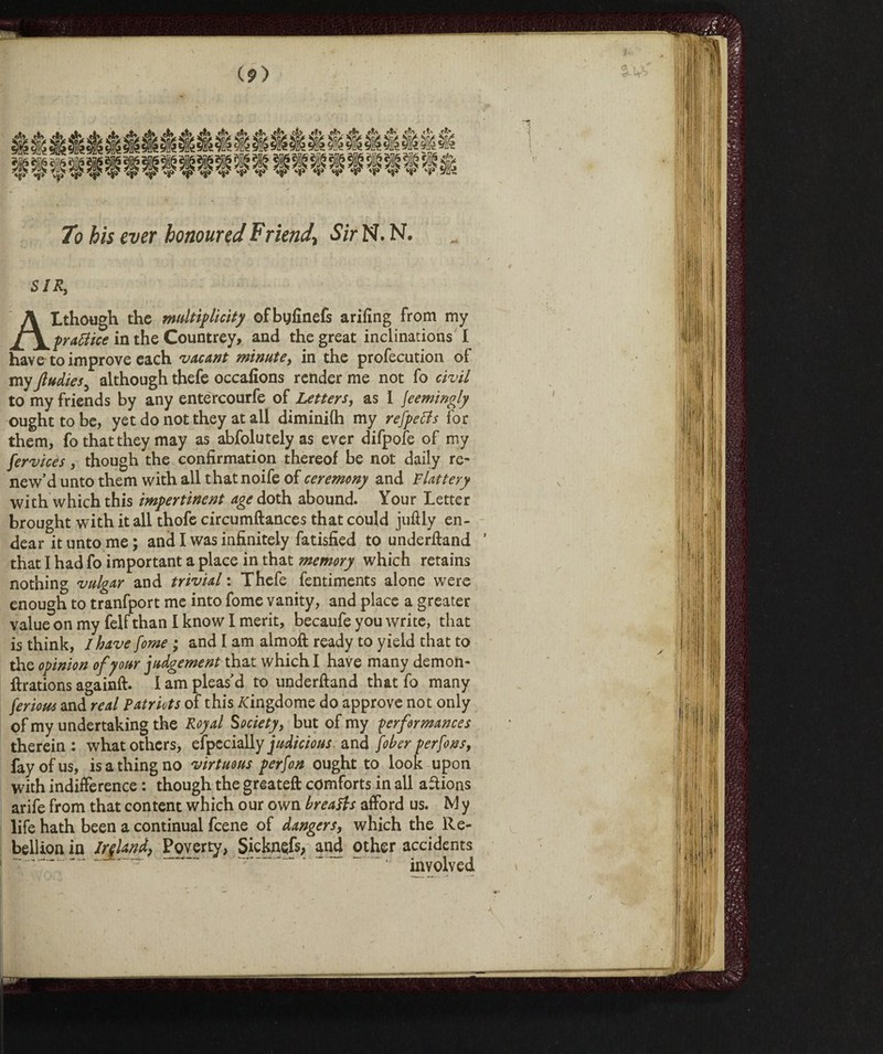 vfti\ 4v To his ever honoured Friend\ Sir N. N. SIR, Although the multiplicity ofbyfinefs arifing from my prattice in the Countrey, and the great inclinations I have to improve each vacant minute, in the profecution of my Jludies although thefe occafions render me not fo civil to my friends by any entercourfe of Letters, as 1 jeemingly ought to be, yet do not they at all diminifh my refpetfs for them, fo that they may as abfolutely as ever difpofe of my fervices, though the confirmation thereof be not daily re¬ new’d unto them with all thatnoife of ceremony and Flattery with which this impertinent age doth abound. Your Letter brought with itali thofe circumftances that could juftly en¬ dear it unto me ; and I was infinitely fatisfied to underftand ’ that I had fo important a place in that memory which retains nothing vulgar and trivial : Thefe fentiments alone were enough to tranfport me into fome vanity, and place a greater value on my felf than I know I merit, becaufe you write, that is think, I have pome ; and I am aim oft ready to yield that to the opinion of your judgement that which I have many demon- ftrations againft. I am pleas’d to underftand that fo many ferious and real Patriots of this /Cingdome do approve not only of my undertaking the Royal Society, but of my performances therein: what others, efpecially judicious and fober perfons, fay of us, is a thing no virtuous person ought to look upon with indifference : though the greateft comforts in all aftions arife from that content which our own breads afford us. M y life hath been a continual feene of dangers, which the Re¬ bellion in Ireland, Poverty, Sicknsfs; and other accidents involved An