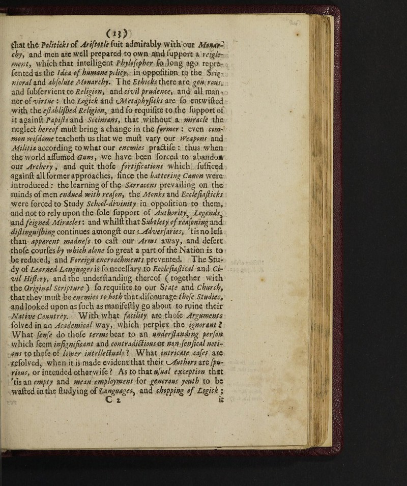 di at the Politicks of Arif to tic fuit admirably with our Monar? cby, and men arc well prepared to own and fupport a ràgie- went, which that intelligent Phylofopher fo long ago repre¬ fen ted as the Idea of humane policy y in oppofttion to the Siri^. moral and abfolute Monarchy. T he Et hicks there are gen. rms, and fubfervient to Religion^ and civil prudence, and all man¬ ner of 'virtue : the Logick and uVletaphyficks are fo entwifted with the ejlahlifhed Religion, and fo requ ilice to the fupport of it againft Papijls and Socimans, that without a miracle the negled hereof muft bring a change in the former : even com¬ mon rvifdome teacheth us that we muft vary our Weapons and Aiilitia according to what our enemies pradife : thus when the world aftumed Guns, we have been forced to abandoa our Archery, and quit thofe fortifications which fufHced againft all former approaches, lìnee the battering Canon were introduced : the learning of the Sarracens prevailing on the minds of men endued with reafon, the Monks and Ecclefiafiicks were forced to Study School-divinity in oppolition to them, and not to rely upon the foie fupport of Authority5 Legendss and feigned Miracles : and whilft that Subtlety of r earning and diftinguifhing continues amongft our jlAdversaries-, 'tis no lefs than apparent madnefs to caft our Arms away, and defert thofe courfes by which alone fo great a part of the Nation is to be reduced, and Foreign encroachments prevented. The Stu¬ dy of Learned Languages is fo necelfary to Ecclefiaftical and Ci¬ vil Hiftvtyy and the undemanding thereof ( together with the Original Scripture ) fo requilite to our State and Church, that they muft be enemies to both that difeourage thofe Studies, and looked upon as fuch as manifeftly go about to mine their Native Countrey. With what facility arethofe Arguments folved in an Academical way, which perplex the ignorant l What fenfe do thofe terms bear to an underjlandmg perfon which feem injignficant and contradictious or non-fenfical noti¬ ons to thofe of lower intellectuals ? What intricate cafes arc refolved, when it is made evident that their Authors are fpu- rious, or intended otherwife ? As to that ufual exception that 'tisan empty and mean employment for generous youth to be wafted in the ftudying of Languages^ and chopping of Logichi C z it