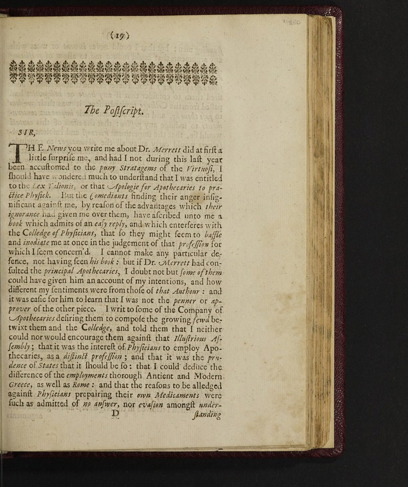 ■V Tbe Pojlfcript SIR, TH E News you write me about Dr. Merrett did at fir ft a little furprife me, and had I not during this laft year been accuftomed to the puny Stratagems of the Virtnofi, I fbould have - ondere.'t much to underftand that I was entitled to the Lex i ilionis, or that tipologie for Apothecaries to pra~ ftice Pbyfick. I'ut the (omediants finding their anger infig- n ih cant again ft me, by reafon of the advantages which their ignorance hau given me over them, haveafcribed unto me a book which admits of an eafy rcply> and which enterferes with the Go Hedge of Phyficians, that fo they might feem to baffle and inodiate me at once in the judgement of that proftfflon for which I fcem concern’d. I cannot make any particular de.- fence, not having feen his book t but if Dr. avlcrrett had con- fultedthe principal Apothecaries5 I doubt not but [omeofthem could have given him an account of my intentions, and how different my fentiments were from thofè of that Authonr : and it was eafle for him to learn that I was not the penner or ap¬ prover of the other piece. I writ tofome of the Company of Apothecaries defiring them to compofe the growing fewd be¬ twixt them and the Colledge, and told them that I neither could nor would encourage them againft that Illufirtom Afl fembly ; that it was the intereft of Phyficians to employ Apo¬ thecaries., as a diflintt profefflon ; and that it was the pru¬ dence of States that it fhouldbefo: that I could deduce the difference of the employments thorough Antient and Modern Greece, as well as Rome : and that the reafons to be alledged againft Phyficians prepairing their own Medicaments were fuch as admitted of no anfoer, nor evafion amongft under-