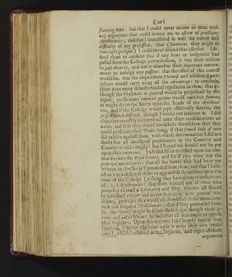 (io) (landing men : but that I could never invent or meet with any arguments that could induce me to allow of practicing Apothecaries ; and that I unaerftood fo well the extent and difficulty of my profeffion, that (however they m.ght m Urne cafes profper ) I could never defend that affirtion. I de- fired them to confidar that if any heats or indignities had palled from the Colkdge towards them it was their mfaom to pafs them by, and not to abandon th^xt important concernv. mints to indulge any paffion: that the effeft of this would be, that the impertinent Tirtuofi ant, mfolent Quack- falvcrs would carry away all the advantage: to conclude, there were many defaults needed regulation int em,t at a though the Phyficians in general would be prejudiced by this ditlutc. yet fo many eminent perjons would continue famous, as might divert the Storm upon the heads of the Apotheca¬ ries, and if the Colicdge would joyn effeaually therein, the pry,set is not difficult, though I would not intimate it. I did therefore earneftly recommend unto their confiderations an union, and that they would not delude themfelves that they could profecute their Trades long, if thatfamed body of men did refolve againft them, with whofe determinations I did not doubt but all intelligent practitioners in the ^ountrey and Counties would comply : but I hoped we (hould not be put upon there extreams. I advifedthem to reflect upon our com. men Enemies the Royal Society, and fee if they were not the principal incendiaries-, tiratali the books that had been yet written on that Subject proceeded from them ; and that I look¬ ed on it as a cfefigri of theirs to aggrandì themfelves upon the mine of the Coliedge ( a thing they have alwayesendeavour, ed) a..d Apothecaries-, that there wanted not of them.who purpofed to erta a Laboratory and Shop, whence all (hould be furnilhed cheater and better than now, as to genera. Me¬ de cines. provided they would aft themfelves in the more com¬ mon and frequent Medicaments .-that if they proceeded here¬ in, the Virtitofi might facilitate their defign, though tneir ig- ranee and unfaithfnlntfs be ftch that all men ought ttfoppofe thefe Projectors. Upon this account I did largely handle that Queltion, whether Phyficians ought to make their own Medi¬ ates ? which I refolved in Negative, and dfged-allthoie A)