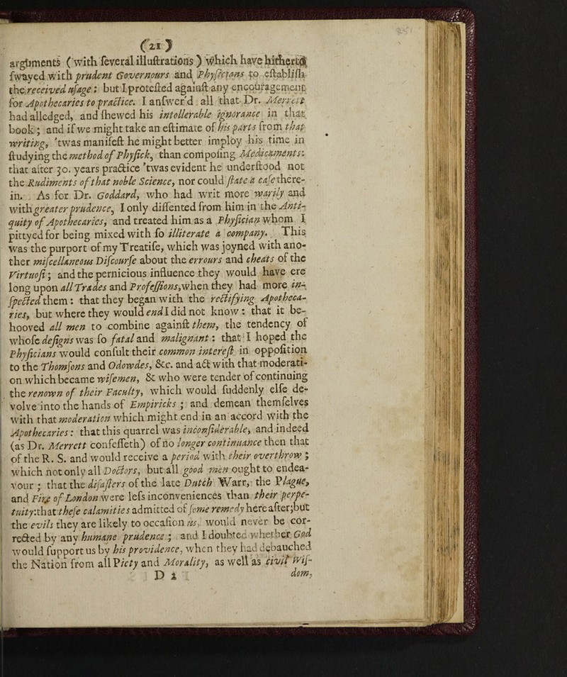 (21 } arguments ( with feveral illuftrations ) which have hidiert# fwuyed with prudent Governours and Phyfktans to cftablifh the received ufage ; but I protefted againft any encouragement for apothecaries to practice. I anfwer’d all that- Dr. Meruit; had alledged, and (hewed his intolerable ignorance in that book ; and if we might take an eftimate of bis parts from that writing, ’twas manifeft he might better imploy his time in ftudying the method of Phyfick, than compoiing Medicaments: that alter 30. years pra&ice 'twas evident he underftood not the Rudiments of that noble Science, nor could fate a cafe there¬ in. As for Dr. Goddard, who had writ more warily and with greater prudence^ I only diffented from him in the Anti¬ quity of Apothecaries, and treated him as a phyfician whom I pittyedfor being mixed with fo illiterate a company. This was the purport of my Treatife, which was joyned with ano¬ ther mifcelUneom Difcourfe about the errours and cheats of the Virtuofi ; and the pernicious influence they would have ere long upon all Trades and Profejfions, when they had more in- [pelted them : that they began with the rectifying Apotheca¬ ries, but where they would end I did not know: that it be¬ hooved all men to combine againft them, the tendency of whofc dejigns was fo fatal and malignant : that I hoped the Phyficians would confult their common inter eft in oppolition to the Thomfons and Odowdes, &c. and adt with that moderati¬ on which became tvifemen, & who were tender of continuing the renown of their Pacuity, which would fuddenly elfe de¬ volve into the hands of Empiricus ‘ and demean thcmfelves with that moderation which might end in an accord with the Apothecaries : that this quarrel was ine on fide fable, and indeed (as Dr. Merrett confelTeth) of no longer continuance then that of the R. S. and would receive a period with their overthrow ; which not only all Doctors, but ail good men ought to endea¬ vour j that the dijafers of the late Dutch W^arr, the P lagne ^ and F/V of London were lefs inconveniences than their perpe¬ tuity’. that thefe calamuie s admitted of Jcwe remedy here after, but the evils they are likely to occafion its.,, would never be cor¬ rected by any humane prudence ; and 1 doubted whether God would fupportus by his providence, when they had debauched the Nation from allPicty and Morality, as well as CivitMf P % dom,