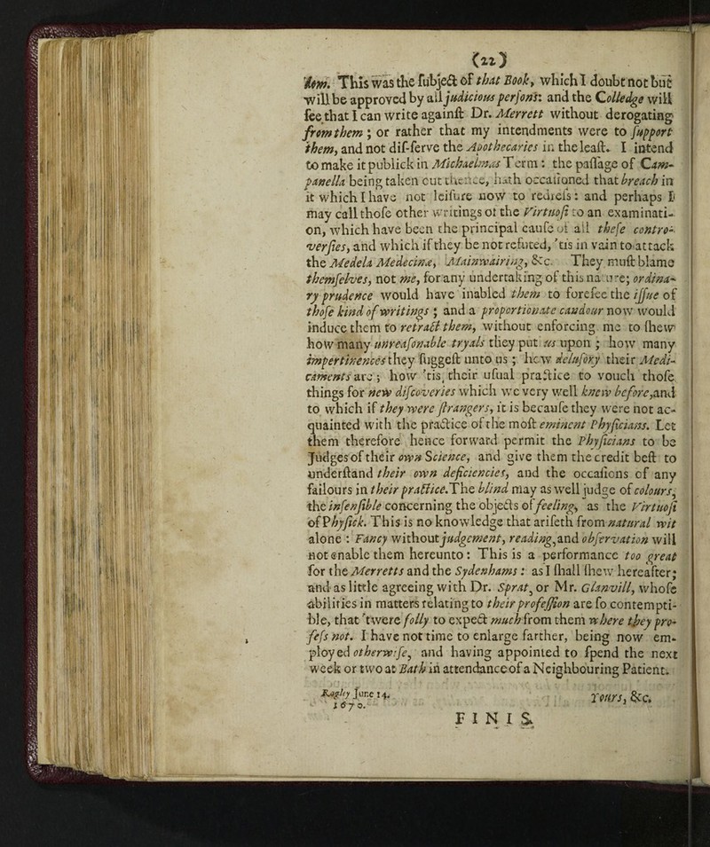 will be approved by ott judicious perfori: and the Qolledge will fee diati can write againft Dr. Merrett without derogating fromthem\ or rather that my intendments were to fupport them, and not dif-ferve the Apothecaries in the leaf!:. I intend to make it publick in Michaelmas Term : the paflage of Cam¬ panella being taken cut thence, hath occahoned that breach in it which I have not Icifure now to rediefs: and perhaps l may calithofe other writings ot the Firtuofi to an examinati¬ on, which have been the principal caufe of ali thefe contro-- •verfies, and which if they be not refuted, 'tis in vain toattack the Medela Me decina, Mainw airing, &c. They mu ft blame tbemfehes, not me, for any undertaking of this na ure; ordina¬ ry-prudence would have inabled them to forefee the ijjue of thofe kind of writings ; and a proportionate candour now would induce them to retraflthem, without enforcing me to {hew how many unreafonable tryals they put us upon ; how many impertinencesthey fuggcft unto us ; hew delufory their Medi¬ caments are 5 how 'tis# their ufual pradice to vouch thofe things for new difcoveries which we very well knew before,and to which if they were ft rangers, it is becaufe they were not ac¬ quainted with the pradice of the moft eminent Pbyficians. Let them therefore hence forward permit the Pbyficians to be Judges of théir own Science, and give them the credit beft to underhand their own deficiencies, and the occaftons cf any failours in their pratfice.The blind may as well judge of colours, the infenfible concerning the objeds eft feeling*, as the Fir tuo ft oiVhyftck. This is no knowledge that arifeth from natural wit alone : Fancy without judgement, readings and obfervation will not enable them hereunto: This is a performance too great for the Merretts and the Sydenhams : as I {hall (hew hereafter; and as litde agreeing with Dr. Sprat^ or Mr. Glanvill, whofe abilities in matters relating to their profeffion are fo contempti¬ ble, that 'twere folly to exped muchfrom them where they pro- fefs not. I have not time to enlarge farther, being now em¬ ploy ed otherwfe^ and having appointed to fpend the next week or two at Bath in attendance of a Neighbouring Patient» &*ghy June 14. j ^ 7 o. rearsi &c. F I N I &