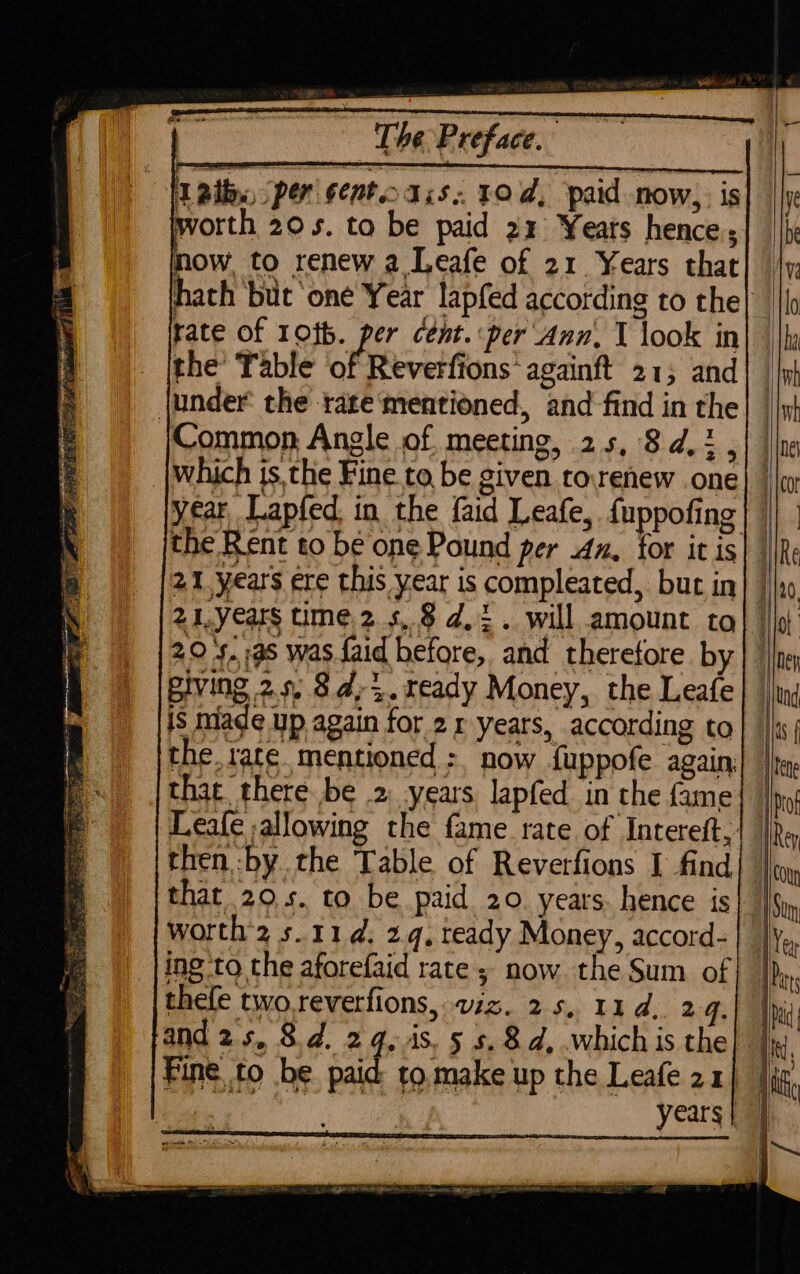 hath but ‘one Year lapfed according to the| rate of 10t6. per cent. per Ann. T look in the’ Table of Reverfions’ againft 21; and {under the rate‘mentioned, and find in the Common Angle of meeting, 25, 8d, 3 which is, the Fine. to be given rorenew one year Lapfed, in the faid Leafe, {uppofing the Rent to be one Pound per 4x, tor it is 2.1, years ere this year is compleated, but in] | 21, years time.2 5, 8 4,2. will amount tol | 29 +.:a5 was faid before, and therefore. by giving 29, 8d,%.ready Money, the Leafe is mlade up again for 21 years, according to the. rate. mentioned &gt;, now fuppofe again. that there be .2 years lapfed in the fame Leafe allowing the fame rate of Intereft,| | then by the Table of Reverfions I find| | that 20.5. to be paid 20. years. hence is| | worth 2 s. 11d. 2.q, teady Money, accord- | ing to the aforefaid rate; now. the Sum of thefe two reverfions, viz. 25, 11d. 24. and 2s, 8d. 24, is. 5 s.8d, .which is the} | years