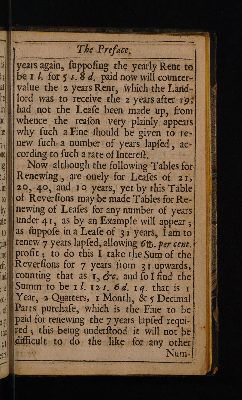 i} | years again, fuppofing the yearly Rent to | value the 2 yearsRent, which the Larid- i lord was to receive the 2 years after ro# || whence the reafon very plainly appears | cording to fuch a rate of Intereft. | Now although the following Tables for. sili Renewing, are onely for Leafes-of 21, }}0f Reverfions may be made Tables for Re-| j)newing of Leafes for any number of years p\under 4.1, as by an Example will appear ; 2s fuppofe in a Leafe of 31 years, 1am to nl) Tenew 7 years lapfed, allowing 616. per cent.) |} Reverfions for 7 years from 31 upwards, dj) Counting that as 1, ge. and {ol find the Summ to be 1/. 125, 6d. 1g. that is 1 |) Year, 2 Quarters, 1 Month, &amp; 5 Decimal Parts purchafe, which is the Fine to be| |) paid for renewing the 7 years lapfed requi- | gifficult. to do the like for :any other! E Num-|