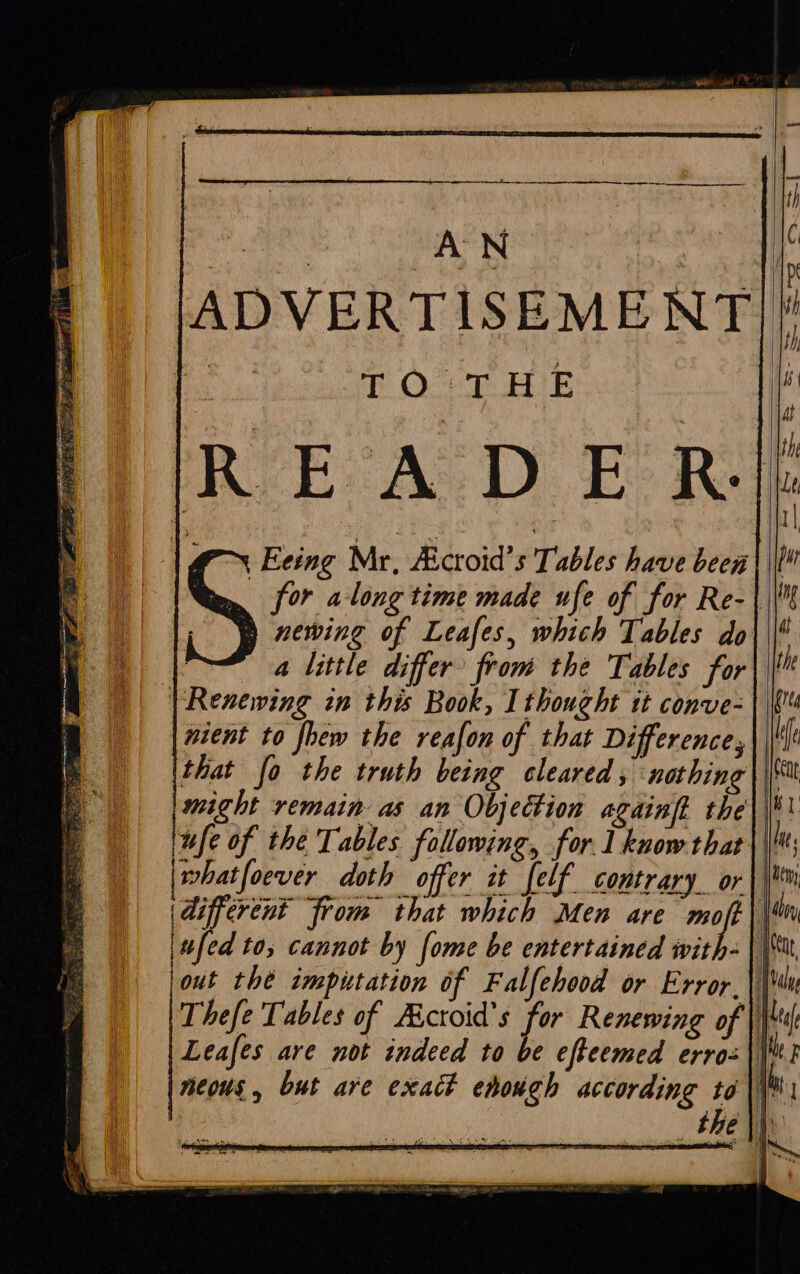 i Sggemree ack : ADVERTISEMENT]! bi TO'THE : READER | Eeing Mr, Aicroid’s Tables have been | | for along time made ufe of for Re-\\\ newing of Leafes, which Tables do\\| , a little differ from the Tables for | Renewing in this Book, I thought it conve-| wient to fhew the reafon of that Difference, might remain as an Objection againft the\\|# fe of the Tables following, for 1 know that | \; | what foever doth offer it felf contrary or|\*m (different from that which Men are dey | jout the imputation of Falfehood or Error.|\' Thefe Tables of Aicroid's for Renewing of |) Leafes are not indeed to be efteemed erro= || neous, but are exact enough according to \\M _ the |