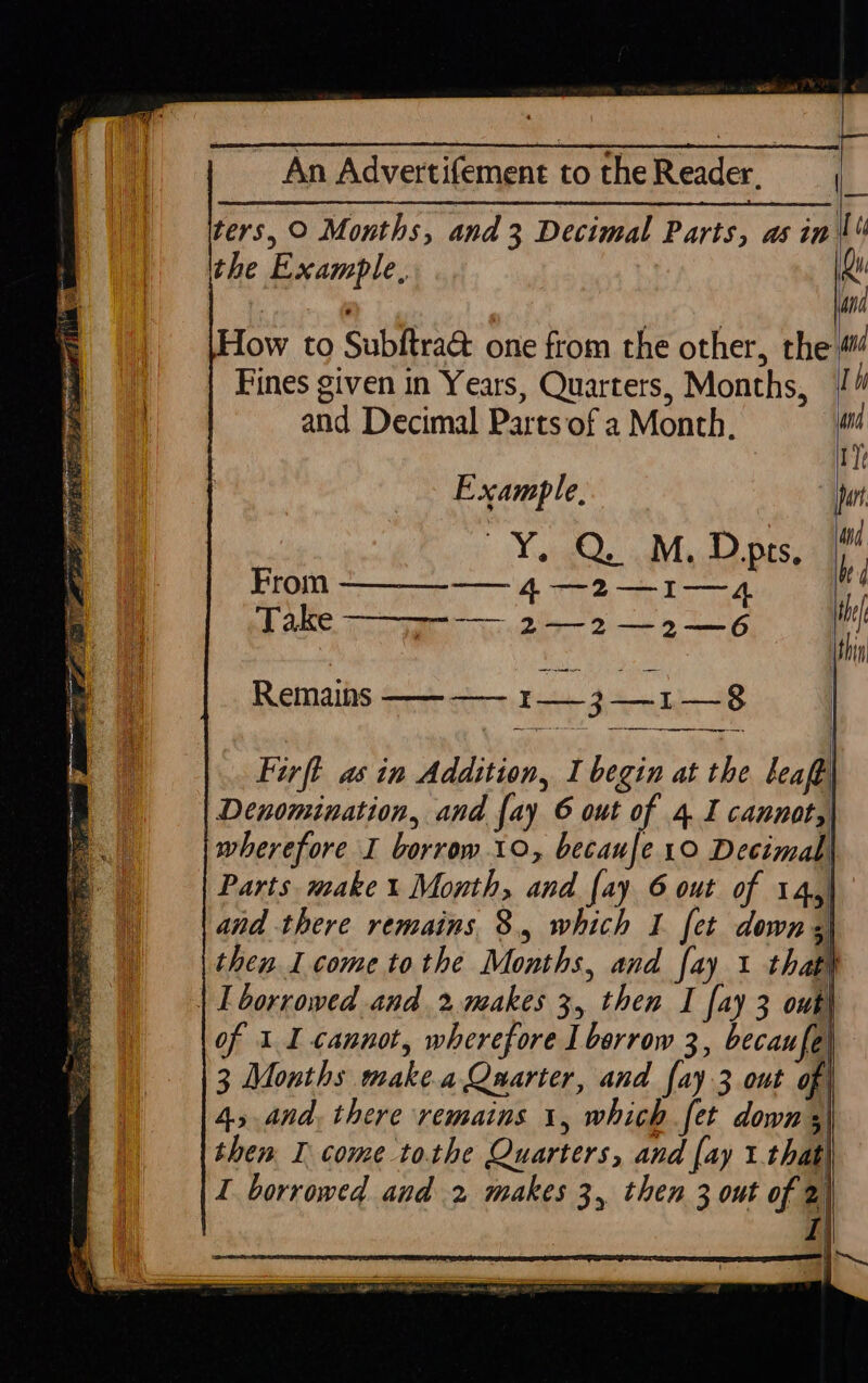 hy ve . An Advertifement to theReader, ters, © Months, and 3 Decimal Parts, asin. the Example, How to Subftra@ one from the other, the Fines given in Years, Quarters, Months, | and Decimal Parts of a Month, and Example, | Yostahide adlilyctal Dace From ——__-—— 4 —2—1—4 Take —&gt; 2-2 —2—6 Remains ———— 13-1 —-8 = Se Firft as in Addition, I begin at the leaf Denomination, and fay 6 out of 4 I cannot, wherefore I borrow 10, becaufe 10 Decimal, Parts make % Month, and [ay 6 out of 14, and there remains 8, which I fet downs then I come tothe Months, and fay 1 that\ | L borrowed and 2 makes 3, then I fay 3 out) of 1 I cannot, wherefore I borrow 3, becaufel 3 Months make.a Quarter, and fay 3 out of 45nd, there remains 1, which fet down ;) then I come tothe Quarters, and [ay 1 that) I borrowed and 2 makes 3, then 3 out of 2) | | i Ti