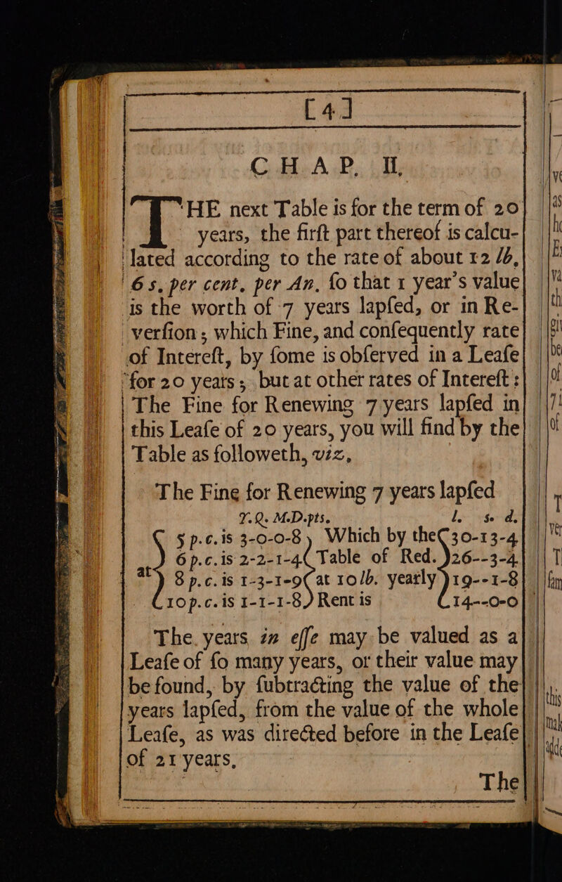 [4] : CHAP I. | ~ years, the firft part thereof is calcu- ‘lated according to the rate of about 12 /4, 6s. per cent, per An, fo that 1 year’s value is the worth of -7 years lapfed, or in Re- _verfion ; which Fine, and confequently rate of Intereft, by fome is obferved in a Leafe | “for 20 yeats; but at other rates of Intereft : | | The Fine for Renewing 7 years lapfed in ) | this Leafe of 20 years, you will find by the Table as followeth, viz, The Fine for Renewing 7 years lapfed 7.Q. M.D. pts. lS da. § p-¢.18 3-0-0-8 ) Which by theC30-13-4 6 p.c.is 2-2-1-4( Table of Red. )26--3-4 8 p.c. is 1-3-1-9( at 10/5, yearly )19--1-8 1Op.c.is I-1-1-8 , at The. years, zw effe may be valued as a Leafe of fo many years, or their value may be found, by fubtraéting the value of the years lapfed, from the value of the whole of 21 years,