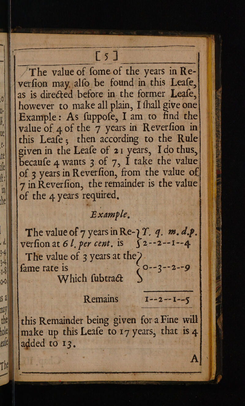 || verfion may, alfo be found in this Leafe, | | however to make all plain, I fhall give one || Example: As fuppofe, I am to find the | |becaufe 4 wants 3 of 7, I take the value of the 4 years required, E xample, (§2--2--1--4 i. | The value of 3 years at the? sili | fame rate is Q--3--2--9 ) Which fubtraé&amp; S : Remains I--2--1--5 this Remainder being given fora Fine will } |make up this Leafe to 17 years, that is 4 if added to 13,