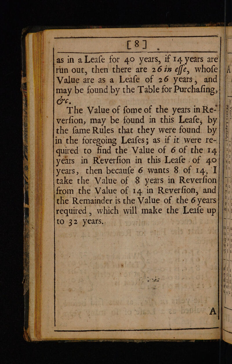 Lea, as in aLeafe for 40 years, if 14 years are run out, then there are 26 én effe, whofe Value are as a Leafe of 26 years, and oe. verfion, may be found in this Leafe, by the fame Rules that they were found. by quired to find the Value of 6 of the 14 years in Reverfion in this Leafe . of 40 take the Value of 8 years in Reverfion from the Value of 14 in Reverfion, and the Remainder is the Value of the 6 years required , which will make the Leafe up to 32 years., *pasdey sxes xe s21ieveo als &lt; — —s Fw — a