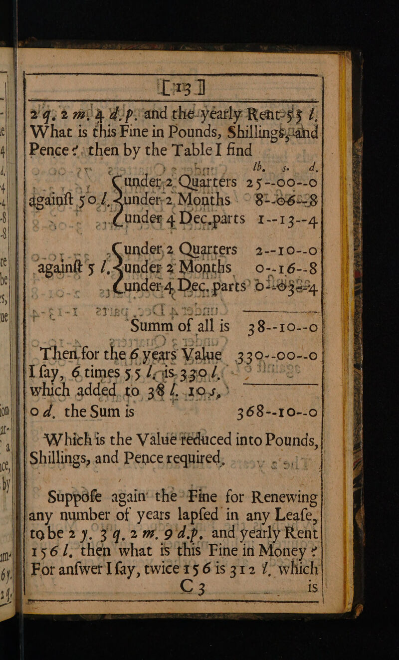 oh Bb ise} adhe Ve 3 ‘Cundet2. Quarters 25--00--0 againtt 50, i, sunder-2, Months > 8+-0628| ie ane Cunder 41 Dec.parts | = under, 2 Quarters 1 Said 5 /.2under 2 Months o-. Wy. unde Dec. Can > eigts “Summ of all is 38--10- a on! | od. ‘the Sum i is | yess | ‘Which is the Value éduced into Pounds, 1 pShilings, and Pence required, Suppofe again’ the: Fine for Renewing jany number of years lapfed in any Leafe, | tobe 27. 34,2. 94.p, and yearly Rent /i\ 1562, then what ts this Fine in Money ? || For anfwet I fay, twice 1§ 6 is 312 7, Which C 3