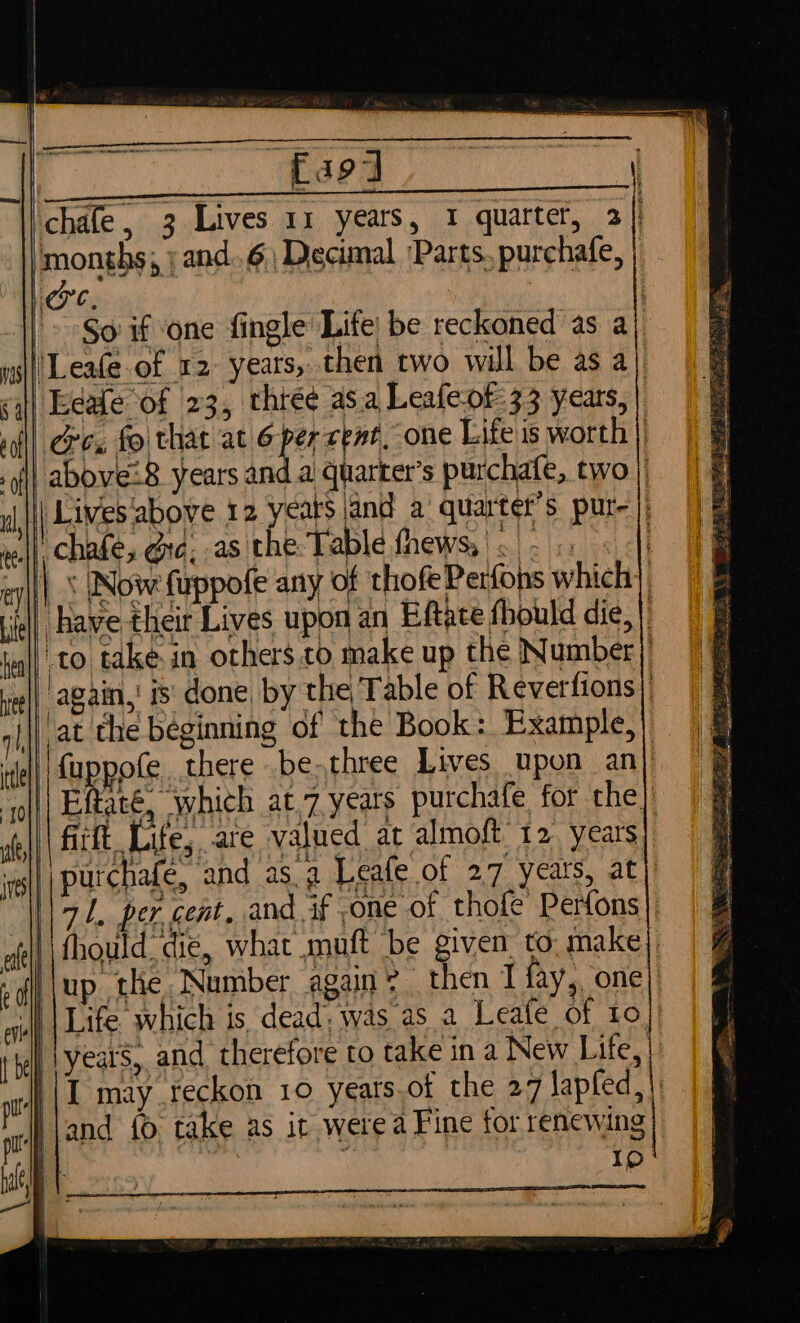 a9] chafe, 3 Lives 11 years, 1 quarter, 2] ‘months, jand..6; Decimal ‘Parts. purchafe, ) C, '» So if one fingle Life be reckoned as a | Leafe.of 12- years, then two will be as a) Eeale of 23, three as.a Leafeof- 33 years, | Gc, fo that at 6-per cent, one Life is worth) above: 8 years and ai quarter’s purchafe, two) | Lives above 12 years and a’ quarter’s pur- |) ll’ chafe, dic, as the Table fhews,' |. . 4 5 |&lt; Now fuppofe any of thofe Perfohs which | Have their Lives upon an Eftace fhould die, | to take. in others.to make up the Number) again,’ ts: done by the Table of Reverfions| at the beginning of the Book: Example,) fuppofe there .be.three Lives upon an} | Eftaté, which at.7 years purchafe for the. firft Life, are valued at almoft 12 years) purchafe, and asa Leafe of 27 yeats, at) \\ 71. per cent, and if one of thole Perfons ‘i fhould die, what muft be given to. make), up the Number again’ then I fay,, one) ll |Life which is dead: was as a Leafe of to. lyears, and therefore to take in a New Life, | \I may reckon 10 years.of the 27 lapfed,|, I}jand {© take as it were a Fine for renewing Ip