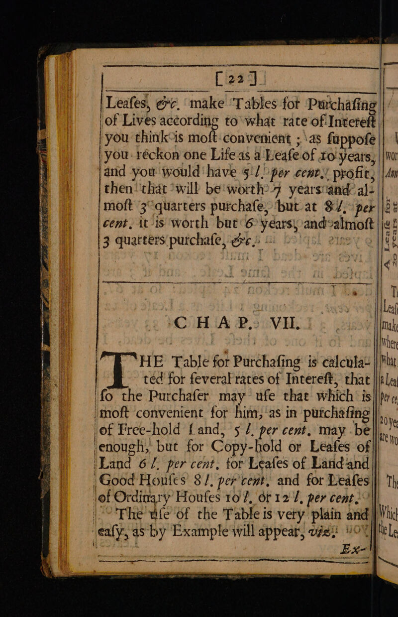Cia] Leafes, @¢. make ‘Tables fot Purchaft ing of Lives according to what rate of Intereft | you think-is moft-convenient ;\as fappofe ||. | you: réckon one Lifeas a Leafe of Fo! years, ||Wor and you would have ‘1. per cent. profit, ||4m then! that ‘will be:worth: 4 yearsiand: i: moft 3° quarters purchafe, ‘but at $/, cent, it-is worth but6 leaps and almott 3 ne purchafe, Ore . ee A Leafée for 20 years at fD { oS : ted for feveral rates of Intereft, that }itla ‘fo the Purchafer may ufe thae which is| ‘moft convenient for him, ‘as in puichafing | of Free-hold Land, 5 /, per cent, may be| enough, but for Copy- -hold or Leafes of] ‘Land 6 l. per cent, tor Leafes of Land‘and Good Houfes 8/, percent, and for Leafes| ‘of Ordinary Houfes to P, or 127, per cent.) ~The ule of the Table is very plain and | call, as by Example will appear, ws ¥O%