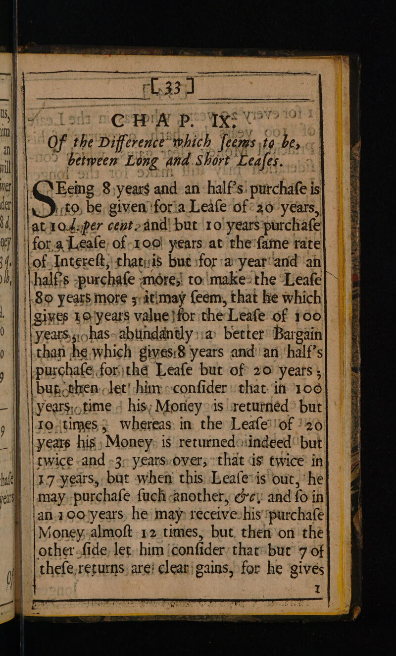 || | Of the Difference which Jeems ta bes. || °° between Long and.Short Leafes.. | L@\Eeing 8:years and: an half’s! purchafe is be ito be, givenforia Leafe of: 20 years, lat aodaper cevto and’ but 10 years:purchafe | of Intereft,: chatysis but for ayear‘and an } || 8 years more scitimay {eem, that he which ) |yeats.sohas-abundantly::a better’ Bargain than he which gives:8 years and’ an ‘half’s Lpurchafe, forthe Leafe but of 20 years ; | | bugcthen: lec! hin: :confider that in 106 | \Lyears:otime 4 his; Money ods sreturnéd® but ) \\toctimes; whereas: in the Leafe!!of }20 years his; Money: is returnedo:indeed but | owice and -3&gt; years.over; that ds twice’ in | |17-years, but when this. Leafevis our, he is |may.-purchafe fuch another, cey: and fo in } |an.2oo-years, he may receiveshis ‘purchafe Money: almoft 12 times, buc then on the: other-fide, let. him ‘confider, that but’ 7 of thefe,rerurns: are! clearigains, for he givés aes merce ee ee