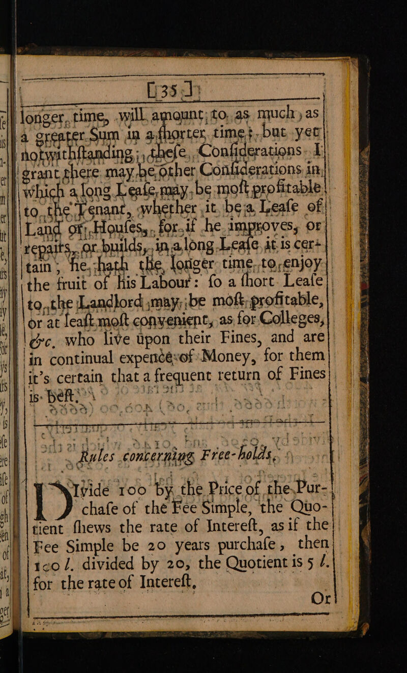 ¥ 35h Hloriger, time, will, amount; to,.as nyuch as] 7 i ~ ; grant ghere. may be other Conliderations in.) j Which along Lente, may be mofl profitable | Ito. the ‘Tenanc, qwhether it, bea Leafe of | \Land of; Houfes,., for.if he improves, or “gepaits, or-builds, in along Leafe at is cer+ iltain; ‘he, hath the, longer. time,.torenjoy| I the fruit of his Labour: fo a thort Leafe}. || to,,the Landlord may, ibe mot; profitable, | ‘lor at featt moft convenient, as for Colleges,| || ec, who live upon their Fines, and are ™ Ties Tren ts hot kt oh abd ad . . ' 7 : &lt; ~ ae ‘ nt Rules | concerning Free- holds, i chafe of the Fee Simple, the Quo- tient fhews the rate of Intereft, asif the Fee Simple be 20 years purchafe, then 1co l. divided by 20, the Quotient is 5 /. for therateof Intereft, = | Or