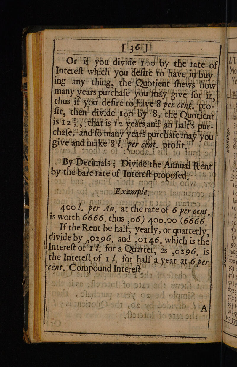 ey Z Sa [365}) Or Gf you divide“g6d ‘by the tate-of Incereft which you défire to have'in'buy- thus if you ‘defiré to hive'8 per cent: ‘pto- a tna” 1° geet 4) cd aacles Poy ote fit, then’ divide'166‘by '8,, the Quotient S125) thats 12 years arid aft halPs pur- Ye prc you chafe;‘and'{S many Var se ‘ . ie Meee lta ryrir § P, 14 -§ Bs = f give and nake’8'7. per cent. profit.” iwi Ah DIONE BS Of -tModsoh 2th: to tit r 4 a By Detinials? Divideche ‘Annizal Rent} by the bare tate'of Tnterefpropofed??- 2 4 eh ed 4001, per An, at the rate of 6 per cent, is worth 6666, thus ,06 ) 400,90 (6666. If the Rent be half, yearly, or quarterly, F \divideby ,0296, and 0146, which is the F |) \Intereft of 'r¥: for a Quarter. ‘as 50296. is ) [the Incereft of 1 /, for half a Year. at.6 per mB | tcest. Compound Intereft, tet Sze 27Az Ss. hie