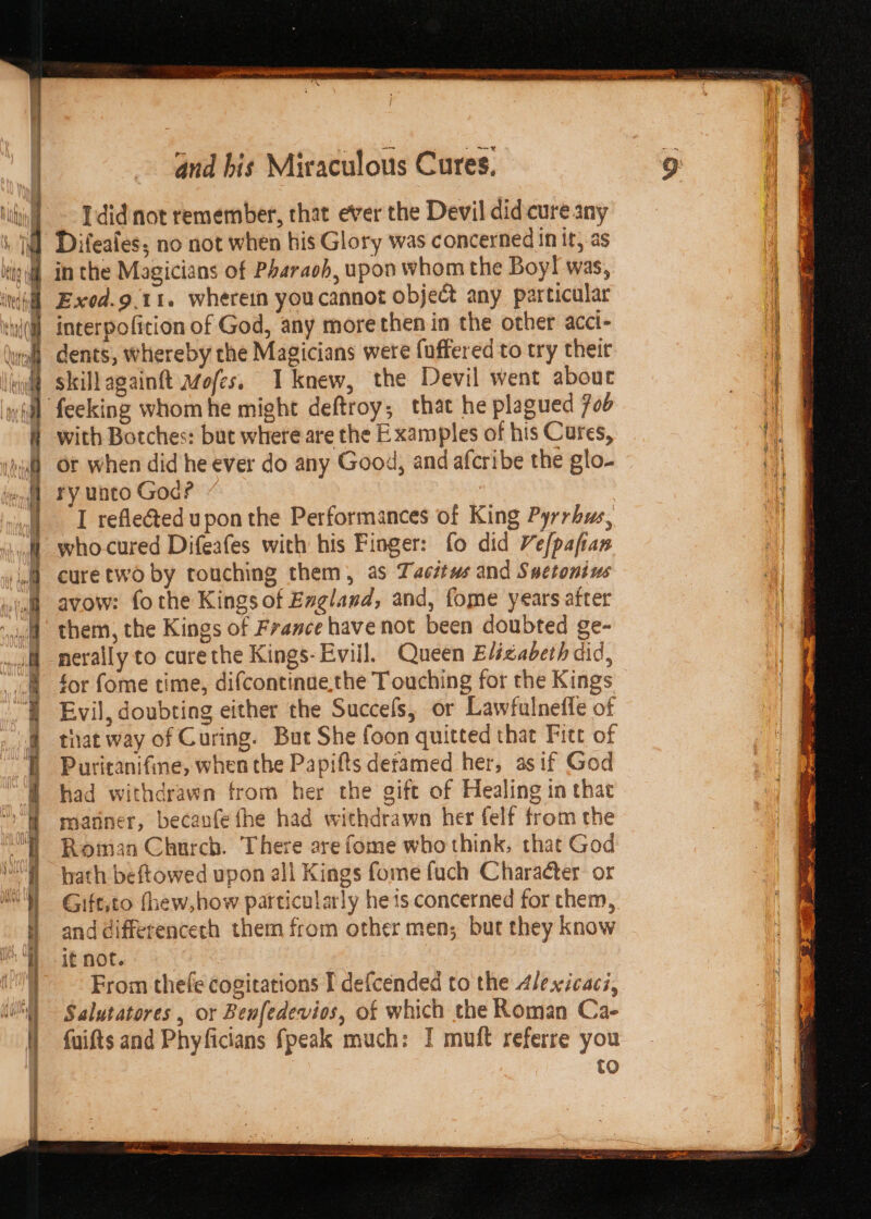 &gt; Zs —~ = PER &gt; EERE i 1 2 Re gnd bis Miraculous Cures. Idid not remember, that ever the Devil did cure any Difeafes; no not when his Glory was concerned in it; as Exod.9.t1. wherein youcannot object any particular interpofition of God, any morethen in the other acci- dents, whereby the Magicians were fuffered to try theit skillagainft Mofes. I knew, the Devil went about with Botches: but where are the Examples of his Cures, or when did he ever do any Good, and afcribe the glo- ry unto God? I reflected upon the Performances of King Pyrrhus, who-cured Difeafes with his Finger: fo did Vefpafan cure two by touching them, as Tacétws and Suctonius avow: fo the Kings of England, and, fome years after them, the Kings of France have not been doubted ge- nerally to curethe Kings-Evill. Queen Elizabeth did, for fome time, difcontinae,the Touching for the Kings Evil, doubting either the Succels, or Lawfulneffe of that way of Curing. But She foon quitted that Fitt of Puritanifine, when the Papifts detamed her, asif God had withdrawn from her the gift of Healing in that manner, becanfe fhe had withdrawn her felf from the Roman Church. There are fome who think, that God hath beftowed upon all Kings fome fuch Character: or Gift,to fhew,how particularly he 1s concerned for them, and differencech them from other men; but they know From thefe cogitations I defcended to the dle xicaci, Salutatores , or Benfedevios, of which the Roman Ca- fuifts and Phyficians fpeak much: I muft referre you to