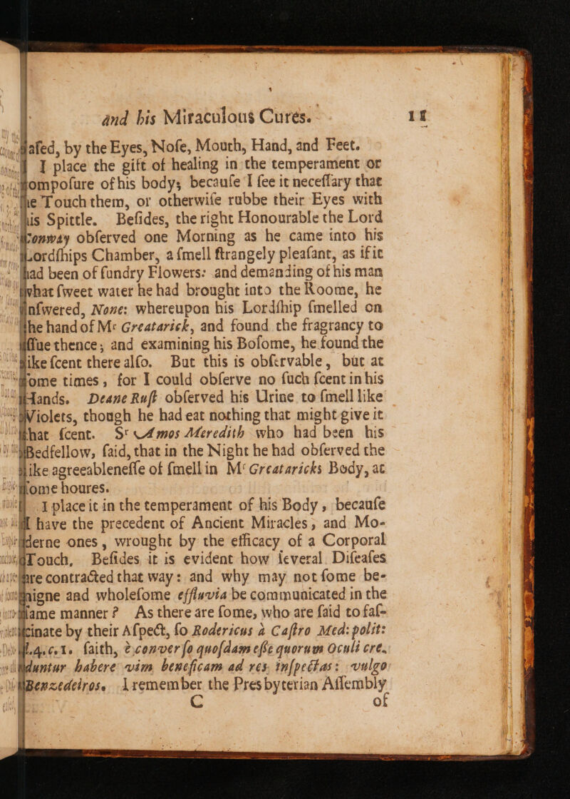 ip,gated, by the Eyes, Nofe, Mouth, Hand, and Feet. vnidt J place the gift of healing in the temperament or i,gompofure ofhis body; becaufe I fee it neceflary thae ‘fhe Touch them, or otherwife rubbe their Eyes with wits Spittle. Befides, the right Honourable the Lord ft fans obferved one Morning as he came into his .. ordfhips Chamber, a {mell ftrangely pleafant, as if te : rf been of fundry Flowers: .and demanding of his man ivhat (weet water he had brought into the Roome, he finfwered, Nove: whereupon his Lordthip {melled on Iie hand of M: Greatarick, and found che fragrancy to fue thence; and examining his Bofome, he found the ““Gike {cent there alfo. But this is obfervable, but at “ome times, for I could obferve no fuch {cent in his “Wands. Deane Ruf obferved his Urine to {mell like ‘i Violets, though he had eat nothing that might give it What fcent. S* Amos Meredith who had been his NBedfellow, faid, that in the Night he had obferved the _ like agreeableneffe of fmellin M°Greataricks Body, at “Mlome houres. i Iplaceit in the temperament of his Body , becaufe ‘Will have the precedent of Ancient Miracles, and Mo- tliderne ones , wrought by the efficacy of a Corporal uit@Touch, Befides it is evident how feveral. Difeafes clave contracted that way: and why may not fome be- iGaigne aad wholefome efflavia be communicated in the