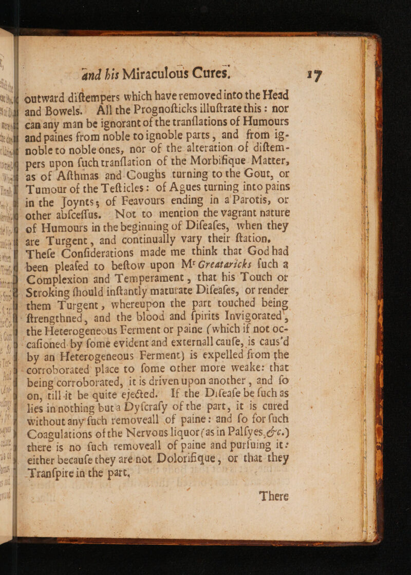 ee ee ee ee ee er outward diftempers which have removed into the Head and Bowels. All the Prognofticks illuftrate this : nor can any man be ignorant of the tranflations of Humours and paines from noble toignoble parts, and from ig- noble to nobleiones, nor of the alteration of diftem- pers upon fuch tranflation of the Morbifique Matter, as of Afthmas and-CGoughs turning tothe Gout, or Tumour of the Tefticles: of Agues turning into pains in the Joyntss of Feavours ending in aParotis, or other abfceffus. Not to mention the vagrant nature of Humours in the beginning of Difeafes, when they are Turgent, and continually vary their ftation, Thefe Confiderations made me think that God had Complexion and Temperament , that his Touch or Stroking fhould inftantly macutate Difeafes, or render them Turgent, whereupon the part touched being the Heterogeneous Ferment or paine (which if not oc- cafioned- by fome evident and external] caufe, is caus’d by an Heterogeneous Ferment} is expelled from the corroborated place to fome other more weake: that being corroborated, it is driven upon another , and fo on, tillit be quite eje@ted. If the Difeafe be fuch as lies innothing buca Dyfcrafy of the part, it is cored without any {uch removeall of paine: and fo for fach Coagulations of the Nervous liquor (as in Palfyes, crc.) there is no fuch removeall of paine and purfuing it: either becaufe they arenot Dolorifique, or that they Tranfpire in the part, There