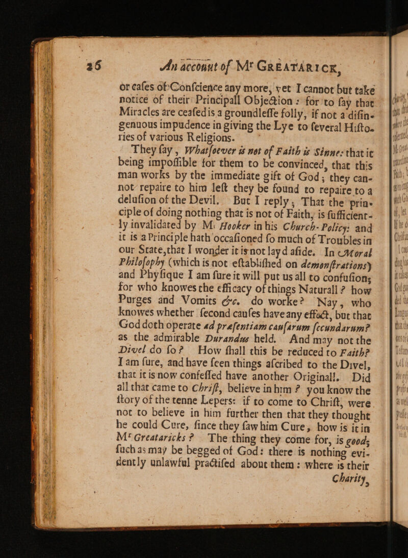 or cafes ofConfcience any more, yet I-cannot but take notice of their’ Principall Obje@ion : for to fay that Miracles are ceafedis a groundleffe folly, if not a difin- genuous impudence in giving the Lye to feveral Hifto. ries of various Religions. They fay , Whatfoever ws not of Faith is Sinne: thatie being impoffible for them to be convinced, that this man works by the immediate gift ot God; they can- not repaire to him left they be found to repaire toa delufion of the Devil. But I reply, That the Prin» ciple of doing nothing that is not of Faith, is fufficienr- ly invalidated by M: Hooker in his Church- Policy: and it is a Principle hath occafioned fo much of Troubles in our Scate,thae I wonder it isnot layd afide. In catoral Philofophy (which is noe eftablithed on demonftrations} and Phyfique I am fure it will put us all to confufions for who knowes che efficacy of things Naturall ? how Purges and Vomits ¢c. do worke? Nay, who Knowes whether fecond caufes have any effect, but thae God doth operate ad prefentiam caufarum [ecundarum? as the admirable Durandas held. And may not the Divel do fo? How thall this be reduced to Faith? Jam fure, and have feen things afcribed to the Divel, that it tsnow confefled have another Original!. Did all thar came to Chriff, believe inhim ? you know the ttory of the tenne Lepers: if to come to Chrift, were not to believe in him further then that they thought he could Cure, fince they fawhim Cure, how is it in M* Greataricks ? The thing they come for, is goods fuch as may be begged of God: there is nothing evi- sently unlawful practifed about them: where is their Charity,