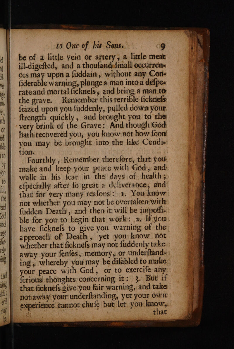 yD AR A tI SEAL IG SS to One of bis Sons. 9 be of a little vein or artery, a little meat ill-digefted, and a thoufandefmall occurrem- ces may upon a fuddain, without any Cor fiderable warning, plunge a man intoa defpe- rateand mortal ficknefs, and bring a man.to the grave. Remember this terrible fickriefs {eized upon you fuddenly, pulled dows your ftrength quickly, and brought you to the very brink of the Grave: And though God hath recovered you, you know not how foon you may be brought into the like Cond tion. Fourthly , Remember therefore, that you: make and keep your peace with God, and walk in his fear in the days of health; efpécially after fo great a deliverance, and that for very many reafons': x. You know not whether you may not be overtaken-with fudden Death, and then it will be impoffi- ble for you to begin that worle: 2. If you have ficknefS to give you warning of the approach’ of Death , yet you know not whether that ficknefs may not fuddenly take away your fenfes, memory, or under{tand- ing, whereby you may be difabled to make your peace with God, or to exercife any {erious: thoughts: concerning it: 3. But if that.ficknefs give you fair warning, and take that eres ee i te ee eats Se SR Sipe ee ae
