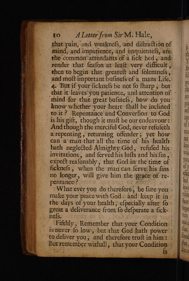 TERT, SELLER ee. aur Pe ea Ma en el ee ea eer a f° é P Cage iN etn ee A a EH tao ay EEO MM saree - om a te ‘ro A Letter from SirM. Hale, | that pain, and. weaknefs, ‘and diftraction of Mind, and.impatience, and unquietnefs, are the common ‘attendants of a fick bed, and render that feafon at leaft very difficult , then to begin that: greateft and folemnels, and moft important bufinefs of a mans Life. that it leaves you patience, and attention of know whether your heart {hall be inclined to it? Repentance and Converfion to God is his gift, though it muft be our endeavour: And though the merciful God, never refufeth arepenting , returning offender; yet how can a man'that all the time of his health hath neglected: Almighty God, refufed his invitations, and {erved his lufts and his fin, expect reafonably , that God in the time of ficknefs , when the man can ferve his fins no longer, will give him the grace’ of te- pentance:? ae ‘What ever you do therefore, be fure you make your peace with God, and’ keep it in the days of your health; efpecially after’ fo ea a deliverance from fo defperate a fick- nefs. . isnever {fo low, but that God hath power to deliver you, and therefore truft in him: But remember withall, that your. Condition iS