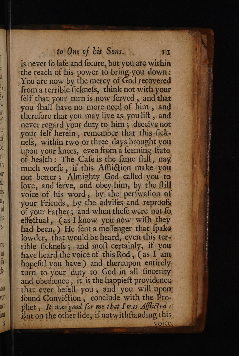 is never fo fafe and fecure, but you ate within the reach of his. power to bring-you down: You are now by the mercy of God recovered from a terrible ficknefs, think not-with your felf that your turn is now ferved, and that therefore that you may live as, youlut , and never regard your duty to: him ; .deceive not your felf herein,.remember that this -fick- nefs, within two or three days brought you upon your knees, even from a feeming {tate of health: The Cafe is the fame ftill; nay much worfe, if this Affli@iion make. you not better; Almighty God. called you to love, and ferve, and obey,him, by the fill voice of his word, by the) perfwafion of your Friends, by the advifes and .reproofs of your Father ;.and when thefe were not-fo effectual, cas I know you now wifh.they had been, ) He fent a meffenger that {pake lowder, that would be heard, even this ter- rible ficknefs ;., and moft certainly, if ‘you have heard the voice of this Rod, Cas. 1 am hopeful you have) and thereupon entirely turn. to. your duty to God in all fincerity and. obedience ,: it is the happieft providence that: ever befell. you, and you will upon found ConviGtion , conclude with the Pro- phet ,. It was good for me that Iwas Affliited : But on the other fide, if notwithftandiag this er