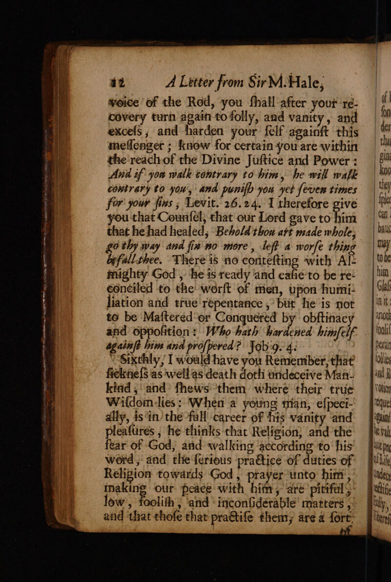 re eer ee ae ee ee fo sesipaye ee . = Srme) e — - iS P MITER TG (RTO my IE CQO a a ee mean itn RE aI iV TREE MOREY ye mss Es i2 A Letter from Sir M. Hale, voice of the Red, you fhall after your-ré- i covery turn again to folly, and vanity, and M excefs, and harden your {elf againft this b meflenger ; know for certain-you are within |“ the'reachof the Divine Juftice and Power: __ 5 And if you walk tontrary to him, he will walk | kn9 contrary to you, and punilh you yet feven times | hi for your fins ; Levit. 26.24. 1 therefore give © ji you that Countel; that our Lord gave to Fin | a that he had healed, Behold thou att madewhole; | bau go thy way and fin no more, left a worfe thing | befallthee. There is no coritefting with Al: | tobe mighty God , ‘he is ready and eafie'to be ree hi éonciled to the werft of men, upon humi! — | Sh liation and true repentance , but He is not | Mt to be Maftered‘er Conquered by obftinacy — | ‘0 and oppofition : Who hath hardened himfelf. | nai again? lim and profpered? Jab:g. 4: i j Pecan “Sixthly, I wouldhave you Remembet,thaé — | ie fiekne{s as well as death doth undeceive Man. Jl kind 5: and fhews them where their true — | su Waldom-lies: When a young nian, efpeci- que ally, isin’ the full career of his vanity and |#uu/ pleafures ; he thinks that Religion} and the: [lev fear of God, and walking according to his’ Ptpy word, and theferious praétice of duties of Religion towards God, prayer unto him, inaking our peace with him, are pitifals: low , foolith » and ‘inconfidérable' matters , and that thofe that pra€tife them, are a fort. \@