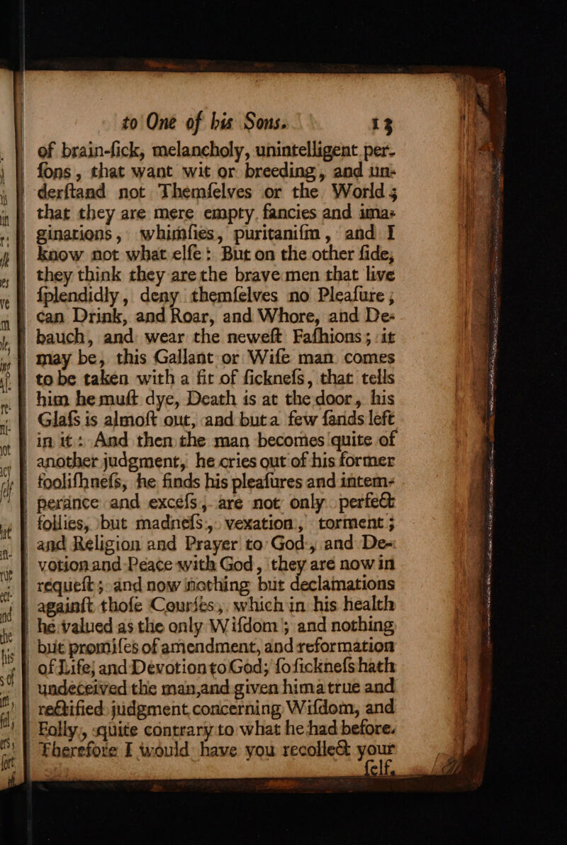 Es ES Ee of brain-fick, melancholy, unintelligent per- | fons, that want wit or breeding, and un: '-derftand not Themfelves or the Worlds _ that they are mere empty. fancies and sma: ginations, whimfies, puritaniim, and I | know not what elfe: But on the other fide; | they think they arethe brave:men that live | fplendidly, deny themfelves no Pleafure ; | can Drink, and Roar, and Whore, and Des | bauch, and wear the neweft Fafhions ; it | may be, this Gallant or Wife man comes Glafs is almoft out, and buta few fands left in it: And then the man becomes quite of _ foolifhnefs, he finds his pleafures and intem- | perdnce and excefs,.are not only. perfect follies, ‘but madnefs., vexation, torment ; and Religion and Prayer to God:, and De- | requeft;-and now inething but declamations | againft thofe Couriés,, which in his health | he:valued as the only Wifdom’; and nothing but promifes of amendment, and reformation of Jiife} and Devotionto God; foficknefs hath undeceived the man,and given hima true and retified: judgment, concerning Wifdom, and Eolly,, «quite contrary to what he had before. | Fberefore I would have you recolle&amp; pe tcatt ele sie Descair Eaks oh WANs una lmer Laethte al al e a nena RE i eR aa s j ges Se sae Soil Palae Beg ; ae s =. ee BS Se - a aeaaemeee &lt;—, - &gt; é 4 » ~ ae EPS TAP cecletlent ay oa, oo ons Se - et anak aie ill seg eens = . Saber e ne Ss rE rs OH EA ry, otic ete SSA -_ See a ” : NERA MNT a tient tact! “Eocene AC tena cent Re shh SBE BE at ion