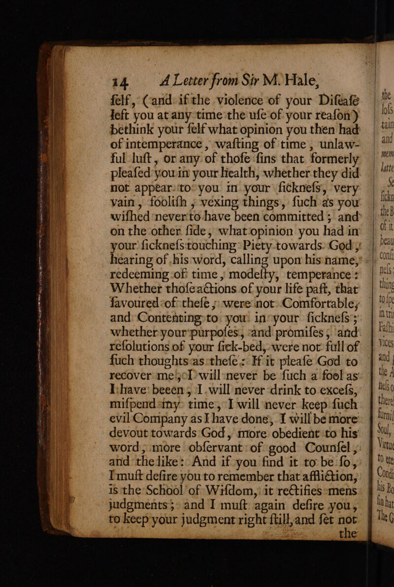 ATE ELST ROEM BEE Ae scopremmiinell wong a x. ™ 5 lh ghee OM AUER Hy ROEM capes yey 14 ALetter from Sir M. Hale, felf, Cand: ifthe violence of your Difeafe feft you at any time'the ufe of your reafon) bethink your felf what opinion you then had of intemperance , wafting of time , unlaw- ful luft, or any of thofe:fins that. formerly pleafed yowin your Health, whether.they did not appear)'to* you im your fitknefs, very vain, foolifh ; vexing things, fuch as you wifhed ‘never'to have been committed ; and on the other fide, what‘opinion you had in your ficknefs:touching: Piety. towards. God’ redeeming -of' time , modefty, temperance : Whether thofeadtions of your life paft, that favoured of thefe ;: were not Comfortable; and: Contenting»to ‘you. in» your ficknefs’; refolutions of your fiek-bed,, were not: full of fuch thoughts«as:‘thefe : Hit pleafe God to recover me3ol&gt;will:never be fuch a fool as evil Company as I have done’, I will be more devout towards God, miore obedient ‘to his’ Tmuft defire you to remember that afflition, 18 ‘the School of Wifdom,) it reCtifies &gt;mens judgments. and I muft again defire you, to keep:your judgment right ftill,and fet not ne